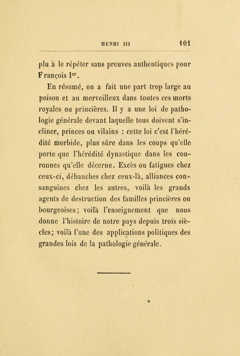 plu à le répéter sans preuves authentiques pour François Ier. En résumé, on a fait une part trop large au poison et au merveilleux dans toutes ces morts royales ou princières. Il y a une loi de patho- logie générale devant laquelle tous doivent s'in- cliner, princes ou vilains : cette loi c'est l'héré- dité morbide, plus sûre dans les coups qu'elle porte que l'hérédité dynastique dans les cou- ronnes qu'elle décerne. Excès ou fatigues chez ceux-ci, débauches chez ceux-là, alliances con- sanguines chez les autres, voilà les grands agents de destruction des familles princières ou bourgeoises; voilà l'enseignement que nous donne l'histoire de notre pays depuis trois siè- cles; voilà l'une des applications politiques des grandes lois de la pathologie générale.