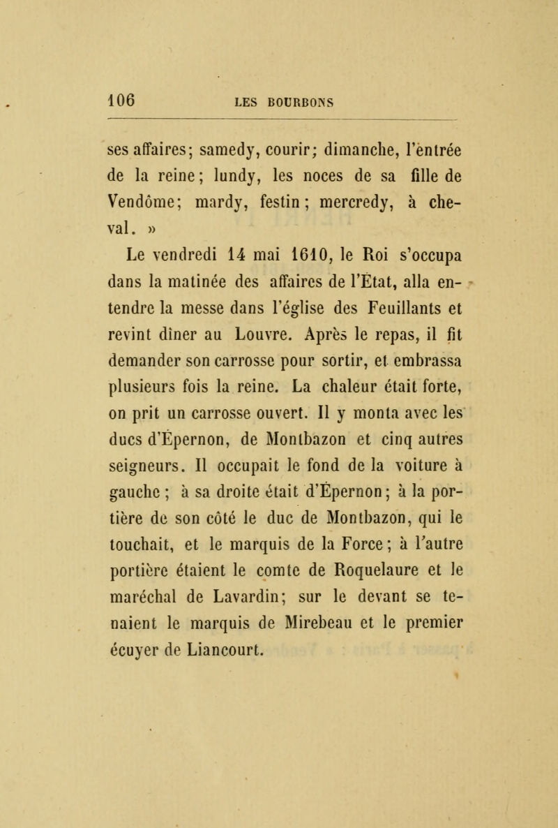 ses affaires; samedy, courir; dimanche, l'entrée de la reine ; lundy, les noces de sa fille de Vendôme; mardy, festin; mercredy, à che- val . » Le vendredi 14 mai 1610, le Roi s'occupa dans la matinée des affaires de l'État, alla en- tendre la messe dans l'église des Feuillants et revint diner au Louvre. Après le repas, il fit demander son carrosse pour sortir, et embrassa plusieurs fois la reine. La chaleur était forte, on prit un carrosse ouvert. Il y monta avec les ducs d'Ëpernon, de Montbazon et cinq autres seigneurs. Il occupait le fond de la voiture à gauche ; à sa droite était d'Ëpernon; à la por- tière de son côté le duc de Montbazon, qui le touchait, et le marquis de la Force ; à l'autre portière étaient le comte de Roquelaure et le maréchal de Lavardin; sur le devant se te- naient le marquis de Mirebeau et le premier écuyer de Liancourt.