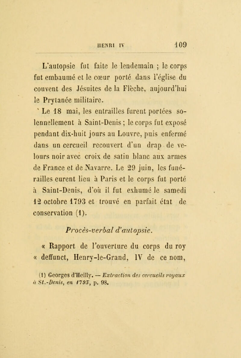 L'autopsie fut faite le lendemain ; le corps fut embaumé et le cœur porté dans l'église du couvent des Jésuites de la Flèche, aujourd'hui le Prytanée militaire. 1 Le 18 mai, les entrailles furent portées so- lennellement à Saint-Denis; le corps fut exposé pendant dix-huit jours au Louvre, puis enfermé dans un cercueil recouvert d'un drap - de ve- lours noir avec croix de satin blanc aux armes de France et de Navarre. Le 29 juin, les funé- railles eurent lieu à Paris et le corps fut porté à Saint-Denis, d'où il fut exhumé le samedi 12 octobre 1793 et trouvé en parfait état de conservation (\). Procès-verbal d'autopsie. « Piapport de l'ouverture du corps du roy « deffunct, Henry-le-Grand, IV de ce nom, (1) Georges d'Hcilly. — Extraction des cercueils royaux à St.-Denis, en 1795, p. 98.