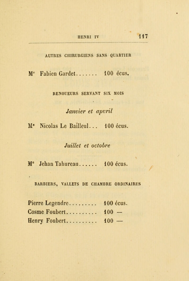 AUTRES CHIRURGIENS SANS QUARTIER Me Fabien Gardet 100 écus. RENOUEURS SERVANT SIX MOIS Janvier et apvril Me Nicolas Le Bailleul... 100 écus. Juillet et octobre Me Jehan Tahureau 100 écus. BARBIERS, VALLETS DE CHAMBRE ORDINAIRES Pierre Legendre 100 écus. Cosme Foubert 100 — Henry Foubert 100 —