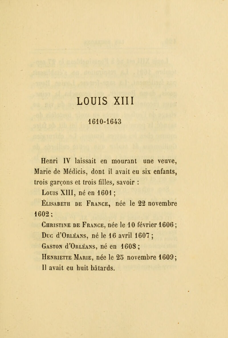 LOUIS XIII 1610-1643 Henri IV laissait en mourant une veuve, Marie de Médicis, dont il avait eu six enfants, trois garçons et trois filles, savoir : Louis XIII, né en 1601 ; Elisabeth de France, née le 22 novembre 1602; Christine de France, née le 10 février 1606 ; Duc d'ORLÉANs, né le 16 avril 1607 ; Gaston d'ORLÉANS, né en 1608; Henriette Marie, née le 2o novembre 1609; Il avait eu huit bâtards.