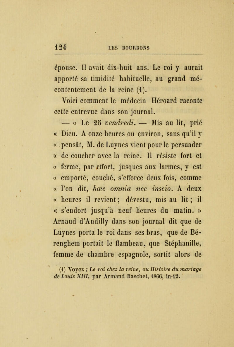 épouse. Il avait dix-huit ans. Le roi y aurait apporté sa timidité habituelle, au grand mé- contentement de la reine (1). Voici comment le médecin Héroard raconte cette entrevue dans son journal. — « Le 25 vendredi. — Mis au lit, prié « Dieu. A onze heures ou environ, sans qu'il y « pensât, M. de Luynes vient pour le persuader « de coucher avec la reine. Il résiste fort et « ferme, par effort, jusques aux larmes, y est « emporté, couché, s'efforce deux fois, comme « l'on dit, hœc omnia nec inscio. A deux « heures il revient; dévestu, mis au lit; il « s'endort jusqu'à neuf heures du matin. » Arnaud d'Andilly dans son journal dit que de Luynes porta le roi dans ses bras, que de Bé- renghem portait le flambeau, que Stéphanille, femme de chambre espagnole, sortit alors de (1) Voyez ; Le roi chez la reine, ou Histoire du mariage de Louis XIII, par Armand Baschet, 1866, in-12.