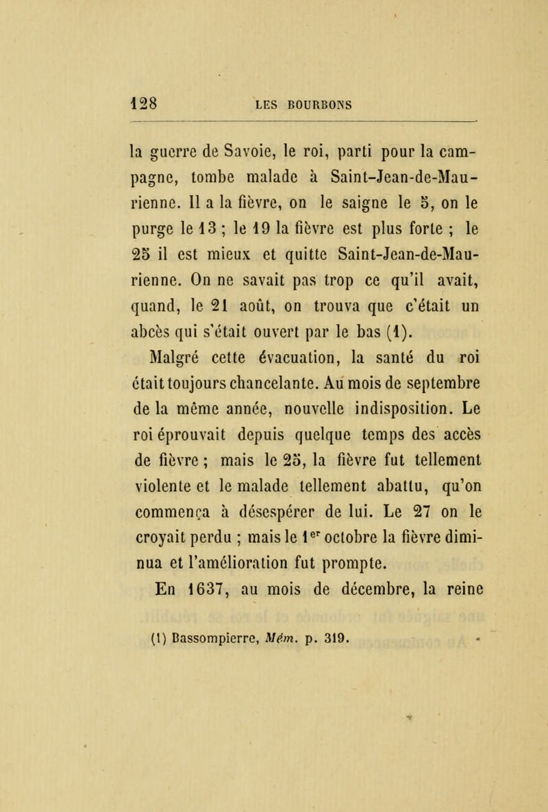 la guerre de Savoie, le roi, parti pour la cam- pagne, tombe malade à Saint-Jean-de-Mau- rienne. Il a la fièvre, on le saigne le 5, on le purge le 13 ; le 19 la fièvre est plus forte ; le 25 il est mieux et quitte Saint-Jean-de-Mau- rienne. On ne savait pas trop ce qu'il avait, quand, le 21 août, on trouva que c'était un abcès qui s'était ouvert par le bas (1). Malgré cette évacuation, la santé du roi était toujours chancelante. Au mois de septembre de la même année, nouvelle indisposition. Le roi éprouvait depuis quelque temps des accès de fièvre ; mais le 25, la fièvre fut tellement violente et le malade tellement abattu, qu'on commença à désespérer de lui. Le 27 on le croyait perdu ; mais le 1er octobre la fièvre dimi- nua et l'amélioration fut prompte. En 1637, au mois de décembre, la reine (1) Bassompierre, Mém. p. 319.