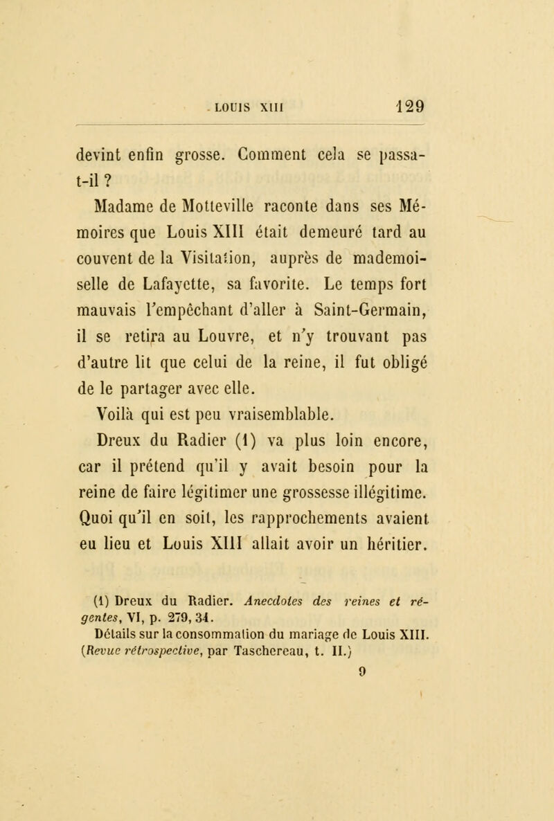 devint enfin grosse. Gomment cela se passâ- t-il? Madame de Motleville raconte dans ses Mé- moires que Louis XIII était demeuré tard au couvent de la Visitalion, auprès de mademoi- selle de Lafayette, sa favorite. Le temps fort mauvais l'empêchant d'aller à Saint-Germain, il se retira au Louvre, et n'y trouvant pas d'autre lit que celui de la reine, il fut obligé de le partager avec elle. Voilà qui est peu vraisemblable. Dreux du Radier (1) va plus loin encore, car il prétend qu'il y avait besoin pour la reine de faire légitimer une grossesse illégitime. Quoi qu'il en soil, les rapprochements avaient eu lieu et Louis XIII allait avoir un héritier. (1) Dreux du Radier. Anecdotes des reines et ré- gentes, VI, p. 279,34. Détails sur la consommation du mariage de Louis XIII. {Revue rétrospective, par Taschereau, t. II.) 9