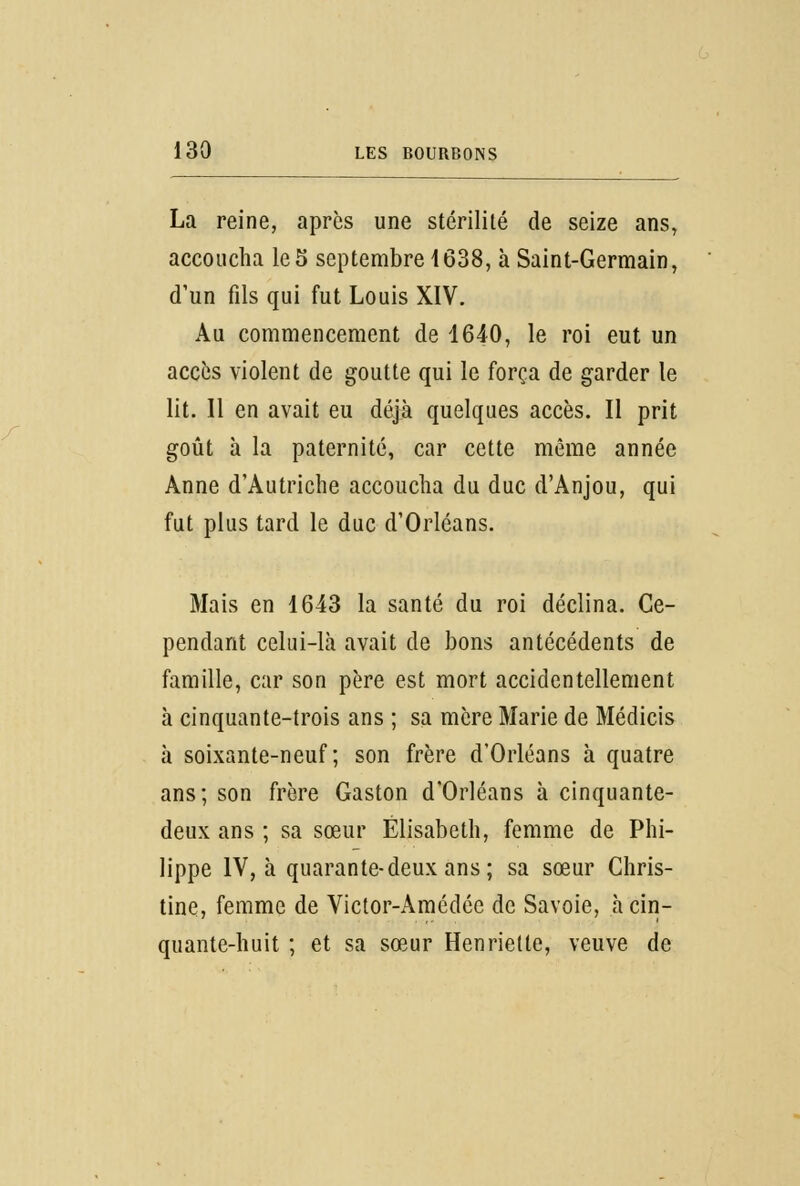 La reine, après une stérilité de seize ans, accoucha le5 septembre 1638, à Saint-Germain, d'un fils qui fut Louis XIV. Au commencement de 1640, le roi eut un accès violent de goutte qui le força de garder le lit. Il en avait eu déjà quelques accès. Il prit goût à la paternité, car cette même année Anne d'Autriche accoucha du duc d'Anjou, qui fut plus tard le duc d'Orléans. Mais en 1643 la santé du roi déclina. Ce- pendant celui-là avait de bons antécédents de famille, car son père est mort accidentellement à cinquante-trois ans ; sa mère Marie de Médicis à soixante-neuf; son frère d'Orléans à quatre ans; son frère Gaston d'Orléans à cinquante- deux ans ; sa sœur Elisabeth, femme de Phi- lippe IV, à quarante-deux ans; sa sœur Chris- tine, femme de Victor-Amédée de Savoie, à cin- quante-huit ; et sa sœur Henriette, veuve de