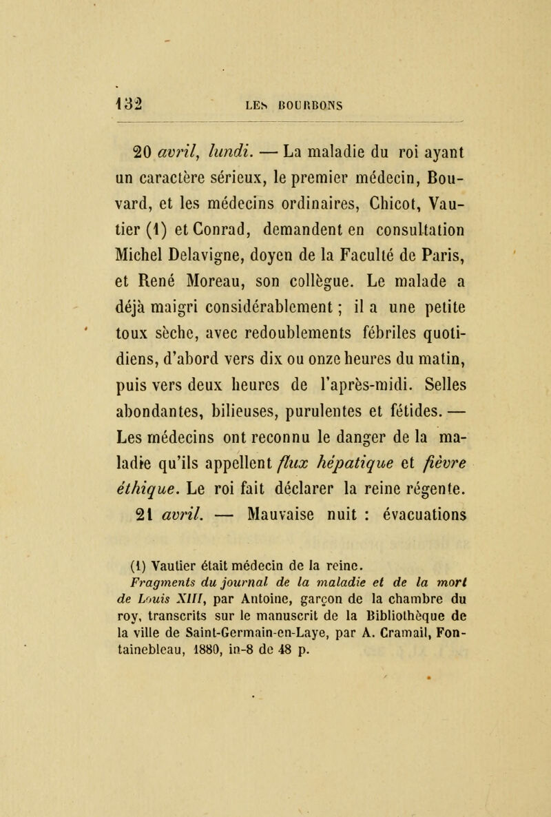 20 avril, lundi. — La maladie du roi ayant un caractère sérieux, le premier médecin, Bou- vard, et les médecins ordinaires, Chicot, Vau- tier (1) et Conrad, demandent en consultation Michel Delavigne, doyen de la Faculté de Paris, et René Moreau, son collègue. Le malade a déjà maigri considérablement ; il a une petite toux sèche, avec redoublements fébriles quoti- diens, d'abord vers dix ou onze heures du matin, puis vers deux heures de l'après-midi. Selles abondantes, bilieuses, purulentes et fétides. — Les médecins ont reconnu le danger de la ma- ladie qu'ils appellent/2kr hépatique et fièvre éthique. Le roi fait déclarer la reine régente. 21 avril. — Mauvaise nuit : évacuations (t) Vaulier était médecin de la reine. Fragments du journal de la maladie et de la mort de Louis XIII, par Antoine, garçon de la chambre du roy, transcrits sur le manuscrit de la Bibliothèque de la ville de Saint-Germain-en-Laye, par A. Cramail, Fon- tainebleau, 1880, in-8 de 48 p.