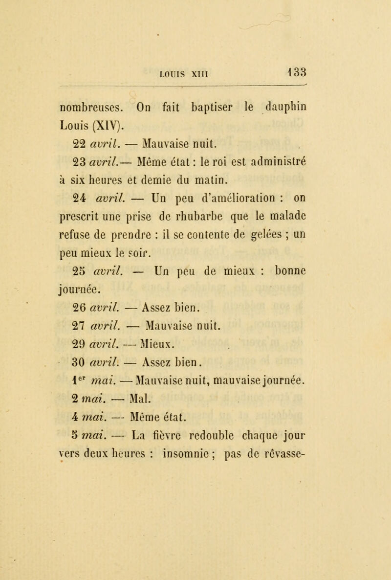 louis xui 433 nombreuses. On fait baptiser le dauphin Louis (XIV). 22 avril. — Mauvaise nuit. 23 avril.— Même état : le roi est administré à six heures et demie du matin. 24 avril. — Un peu d'amélioration : on prescrit une prise de rhubarbe que le malade refuse de prendre : il se contente de gelées ; un peu mieux le soir. 25 avril. — Un peu de mieux : bonne journée. 26 avril. — Assez bien. 27 avril. — Mauvaise nuit. 29 avril. — Mieux. 30 avril. — Assez bien. 1er mai. —Mauvaise nuit, mauvaise journée. 2 mai. — Mal. 4 mai. — Même état. 5 mai. — La fièvre redouble chaque jour vers deux heures : insomnie ; pas de rêvasse-