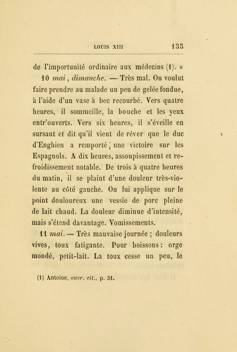 de l'importunité ordinaire aux médecins (1). » 10 mai, dimanche. — Très mal. On voulut faire prendre au malade un peu de gelée fondue, à l'aide d'un vase à bec recourbé. Vers quatre heures, il sommeille, la bouche et les yeux entr'ouverts. Vers six heures, il s'éveille en sursaut et dit qu'il vient de rêver que le duc d'Enghien a remporté \ une victoire sur les Espagnols. A dix heures, assoupissement et re- froidissement notable. De trois à quatre heures du matin, il se plaint d'une douleur très-vio- lente au côté gauche. On lui applique sur le point douloureux une vessie de porc pleine de lait chaud. La douleur diminue d'intensité, mais s'étend davantage. Vomissements. 11 mai.— Très mauvaise journée ; douleurs vives, toux fatigante. Pour boissons: orge mondé, petit-lait. La toux cesse un peu, le (1) Antoine, ouvr. cit., p. 31.