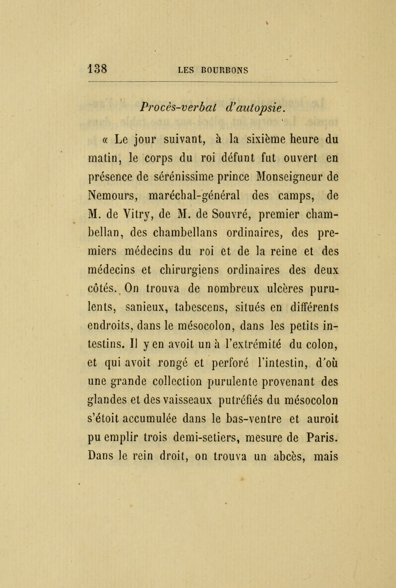 Procès-verbal d'autopsie. « Le jour suivant, à la sixième heure du matin, le corps du roi défunt fut ouvert en présence de sérénissime prince Monseigneur de Nemours, maréchal-général des camps, de M. de Vitry, de M. de Souvré, premier cham- bellan, des chambellans ordinaires, des pre- miers médecins du roi et de la reine et des médecins et chirurgiens ordinaires des deux côtés. On trouva de nombreux ulcères puru- lents, sanieux, tabescens, situés en différents endroits, dans le mésocolon, dans les petits in- testins. Il yen avoit un à l'extrémité du colon, et qui avoit rongé et perforé l'intestin, d'où une grande collection purulente provenant des glandes et des vaisseaux putréfiés du mésocolon s'étoit accumulée dans le bas-ventre et auroit pu emplir trois demi-setiers, mesure de Paris. Dans le rein droit, on trouva un abcès, mais