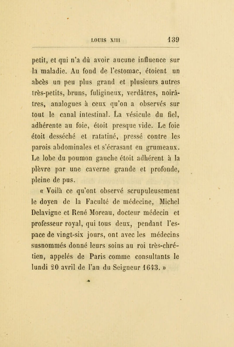 petit, et qui n'a dû avoir aucune influence sur la maladie. Au fond de l'estomac, étoient un abcès un peu plus grand et plusieurs autres très-petits, bruns, fuligineux, verdâtres, noirâ- tres, analogues à ceux qu'on a observés sur tout le canal intestinal. La vésicule du fiel, adhérente au foie, étoit presque vide. Le foie étoit desséché et ratatiné, pressé contre les parois abdominales et s'écrasant en grumeaux. Le lobe du poumon gauche étoit adhérent à la plèvre par une caverne grande et profonde, pleine de pus. « Voilà ce qu'ont observé scrupuleusement le doyen de la Faculté de médecine, Michel Delavigne et René Moreau, docteur médecin et professeur royal, qui tous deux, pendant l'es- pace de vingt-six jours, ont avec les médecins susnommés donné leurs soins au roi très-chré- tien, appelés de Paris comme consultants le lundi 20 avril de l'an du Seigneur 1643. »