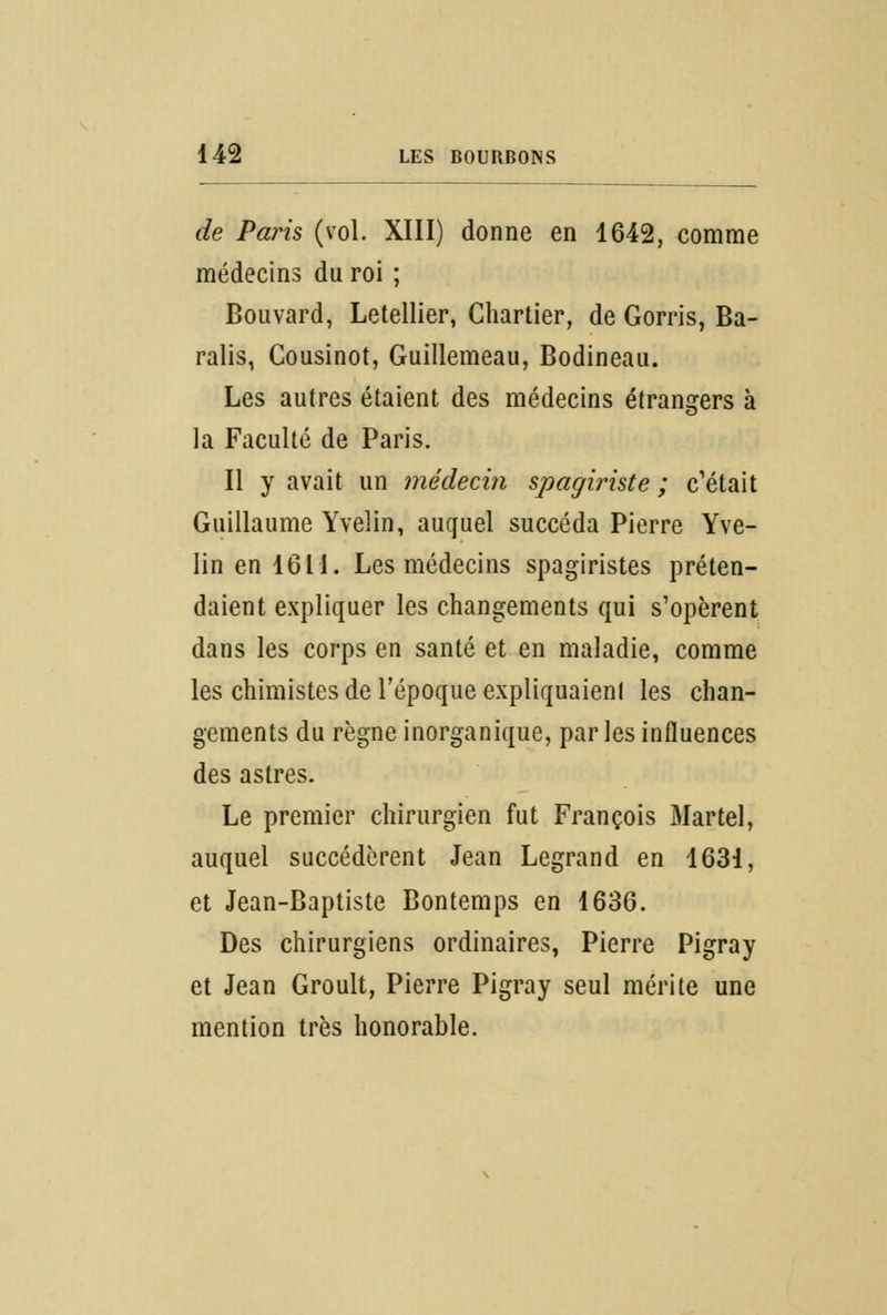 de Paris (vol. XIII) donne en 1642, comme médecins du roi ; Bouvard, Letellier, Chartier, de Gorris, Ba- ralis, Cousinot, Guillemeau, Bodineau. Les autres étaient des médecins étrangers à la Faculté de Paris. Il y avait un médecin spagiriste ; c'était Guillaume Yvelin, auquel succéda Pierre Yve- Iin en 1611. Les médecins spagiristes préten- daient expliquer les changements qui s'opèrent dans les corps en santé et en maladie, comme les chimistes de l'époque expliquaient les chan- gements du règne inorganique, par les influences des astres. Le premier chirurgien fut François Martel, auquel succédèrent Jean Legrand en 1631, et Jean-Baptiste Bontemps en 1636. Des chirurgiens ordinaires, Pierre Pigray et Jean Groult, Pierre Pigray seul mérite une mention très honorable.