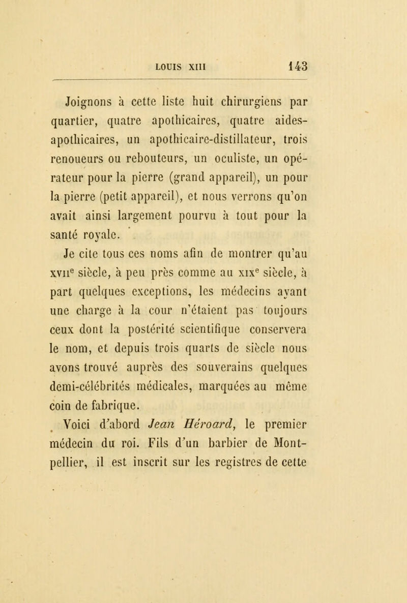 Joignons à cette liste huit chirurgiens par quartier, quatre apothicaires, quatre aides- apothicaires, un apothicaire-distillateur, trois renoueurs ou rebouteurs, un oculiste, un opé- rateur pour la pierre (grand appareil), un pour la pierre (petit appareil), et nous verrons qu'on avait ainsi largement pourvu à tout pour la santé royale. Je cite tous ces noms afin de montrer qu'au xvne siècle, à peu près comme au xixe siècle, à part quelques exceptions, les médecins ayant une charge à la cour n'étaient pas toujours ceux dont la postérité scientifique conservera le nom, et depuis trois quarts de siècle nous avons trouvé auprès des souverains quelques demi-célébrités médicales, marquées au même coin de fabrique. Voici d'abord Jean Héroard, le premier médecin du roi. Fils d'un barbier de Mont- pellier, il est inscrit sur les registres de cette