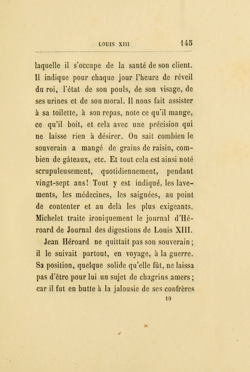 laquelle il s'occupe de la santé de son client. Il indique pour chaque jour l'heure de réveil du roi, l'état de son pouls, de son visage, de ses urines et de son moral. Il nous fait assister à sa toilette, à son repas, note ce qu'il mange, ce qu'il boit, et cela avec une précision qui ne laisse rien à désirer. On sait combien le souverain a mangé de grains de raisin, com- bien de gâteaux, etc. Et tout cela est ainsi noté scrupuleusement, quotidiennement, pendant vingt-sept ans! Tout y est indiqué, les lave- ments, les médecines, les saignées, au point de contenter et au delà les plus exigeants. Michelet traite ironiquement le journal d'Hé- roard de Journal des digestions de Louis XIII. Jean Héroard ne quittait pas son souverain ; il le suivait partout, en voyage, à la guerre. Sa position, quelque solide qu'elle fût, ne laissa pas d'être pour lui un sujet de chagrins amers ; car il fut en butte à la jalousie de ses confrères 10