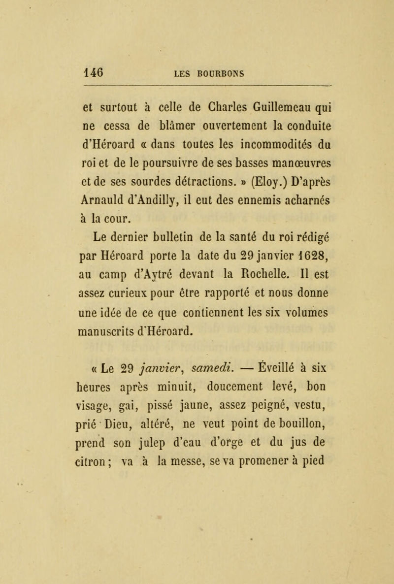 et surtout à celle de Charles Guilleraeau qui ne cessa de blâmer ouvertement la conduite d'Héroard « dans toutes les incommodités du roi et de le poursuivre de ses basses manœuvres et de ses sourdes détractions. » (Eloy.) D'après Arnauld d'Andilly, il eut des ennemis acharnés à la cour. Le dernier bulletin de la santé du roi rédigé par Héroard porte la date du 29 janvier 1628, au camp d'Àytré devant la Rochelle. Il est assez curieux pour être rapporté et nous donne une idée de ce que contiennent les six volumes manuscrits d'Héroard. « Le 29 janvier, samedi. — Éveillé à six heures après minuit, doucement levé, bon visage, gai, pissé jaune, assez peigné, vestu, prié Dieu, altéré, ne veut point de bouillon, prend son julep d'eau d'orge et du jus de citron ; va à la messe, se va promener à pied