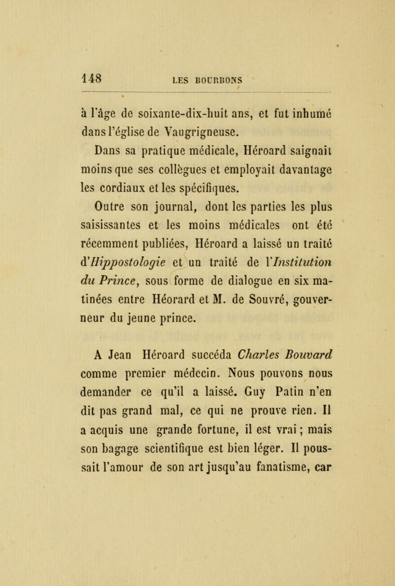 à l'âge de soixante-dix-huit ans, et fut inhumé dans l'église de Vaugrigneuse. Dans sa pratique médicale, Héroard saignait moins que ses collègues et employait davantage les cordiaux et les spécifiques. Outre son journal, dont les parties les plus saisissantes et les moins médicales ont été récemment publiées, Héroard a laissé un traité d'' Hippostologie et un traité de XInstitution du Prince, sous forme de dialogue en six ma- tinées entre Héorard et M. de Souvré, gouver- neur du jeune prince. A Jean Héroard succéda Charles Bouvard comme premier médecin. Nous pouvons nous demander ce qu'il a laissé. Guy Patin n'en dit pas grand mal, ce qui ne prouve rien. Il a acquis une grande fortune, il est vrai ; mais son bagage scientifique est bien léger. Il pous- sait l'amour de son art jusqu'au fanatisme, car