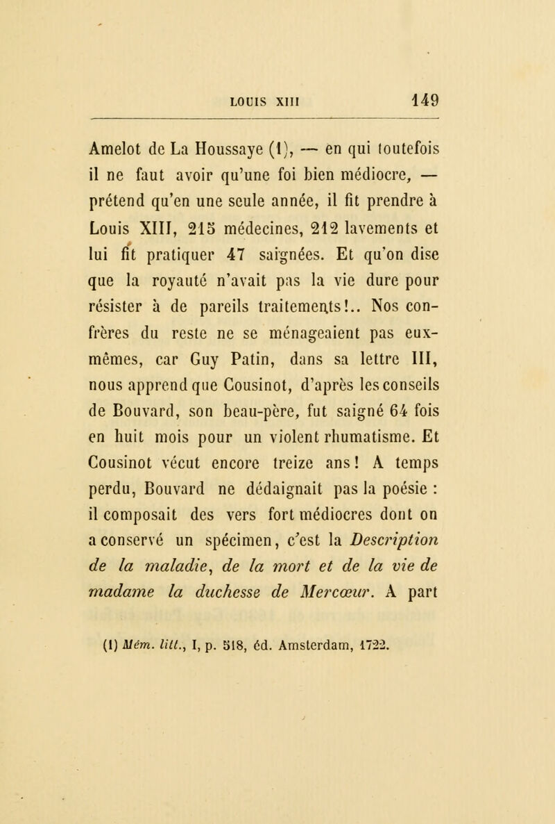 Amelot de La Houssaye (1), — en qui loutefois il ne faut avoir qu'une foi bien médiocre, — prétend qu'en une seule année, il fit prendre à Louis XIII, 215 médecines, 212 lavements et lui fit pratiquer 47 saignées. Et qu'on dise que la royauté n'avait pas la vie dure pour résister à de pareils traitements!.. Nos con- frères du reste ne se ménageaient pas eux- mêmes, car Guy Patin, dans sa lettre III, nous apprend que Cousinot, d'après les conseils de Bouvard, son beau-père, fut saigné 64 fois en huit mois pour un violent rhumatisme. Et Cousinot vécut encore treize ans ! A temps perdu, Bouvard ne dédaignait pas la poésie : il composait des vers fort médiocres dont on a conservé un spécimen, c'est la Description de la maladie, de la mort et de la vie de madame la duchesse de Mercœur. A part (1) Mém. lia., I, p. 518, éd. Amsterdam, 172-2.