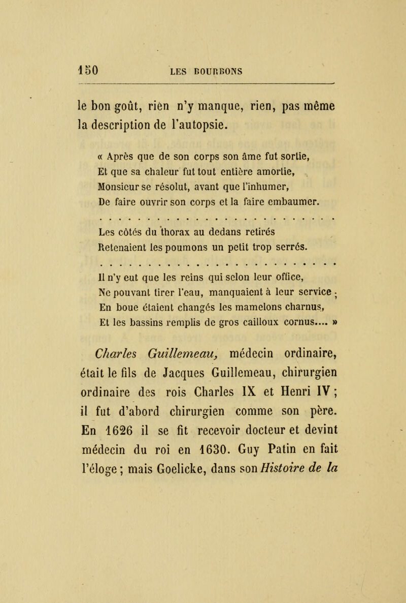 le bon goût, rien n'y manque, rien, pas même la description de l'autopsie. « Après que de son corps son âme fut sortie, Et que sa chaleur fut tout entière amortie, Monsieur se résolut, avant que l'inhumer, De faire ouvrir son corps et la faire embaumer. Les côtés du thorax au dedans retirés Retenaient les poumons un petit trop serrés. Il n'y eut que les reins qui selon leur oftice, Ne pouvant tirer l'eau, manquaient à leur service ; En boue étaient changés les mamelons charnus, Et les bassins remplis de gros cailloux cornus.... » Charles Guillemeau, médecin ordinaire, était le fils de Jacques Guillemeau, chirurgien ordinaire des rois Charles IX et Henri IV ; il fut d'abord chirurgien comme son père. En 1626 il se fit recevoir docteur et devint médecin du roi en 1630. Guy Patin en fait l'éloge ; mais Goelicke, dans son Histoire de la