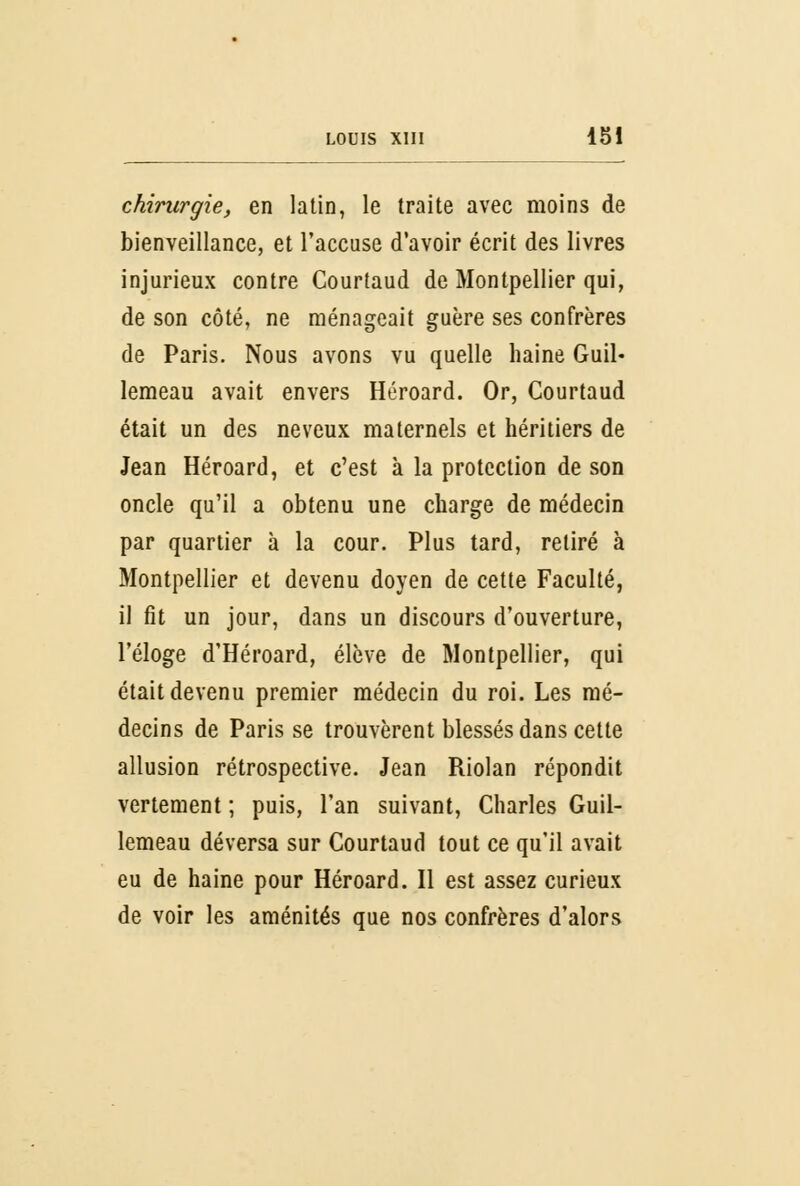 chirurgie, en latin, le traite avec moins de bienveillance, et l'accuse d'avoir écrit des livres injurieux contre Courtaud de Montpellier qui, de son côté, ne ménageait guère ses confrères de Paris. Nous avons vu quelle haine Guil- lemeau avait envers Héroard. Or, Courtaud était un des neveux maternels et héritiers de Jean Héroard, et c'est à la protection de son oncle qu'il a obtenu une charge de médecin par quartier à la cour. Plus tard, retiré à Montpellier et devenu doyen de cette Faculté, il fit un jour, dans un discours d'ouverture, l'éloge d'Héroard, élève de Montpellier, qui était devenu premier médecin du roi. Les mé- decins de Paris se trouvèrent blessés dans cette allusion rétrospective. Jean Riolan répondit vertement ; puis, l'an suivant, Charles Guil- lemeau déversa sur Courtaud tout ce qu'il avait eu de haine pour Héroard. Il est assez curieux de voir les aménités que nos confrères d'alors