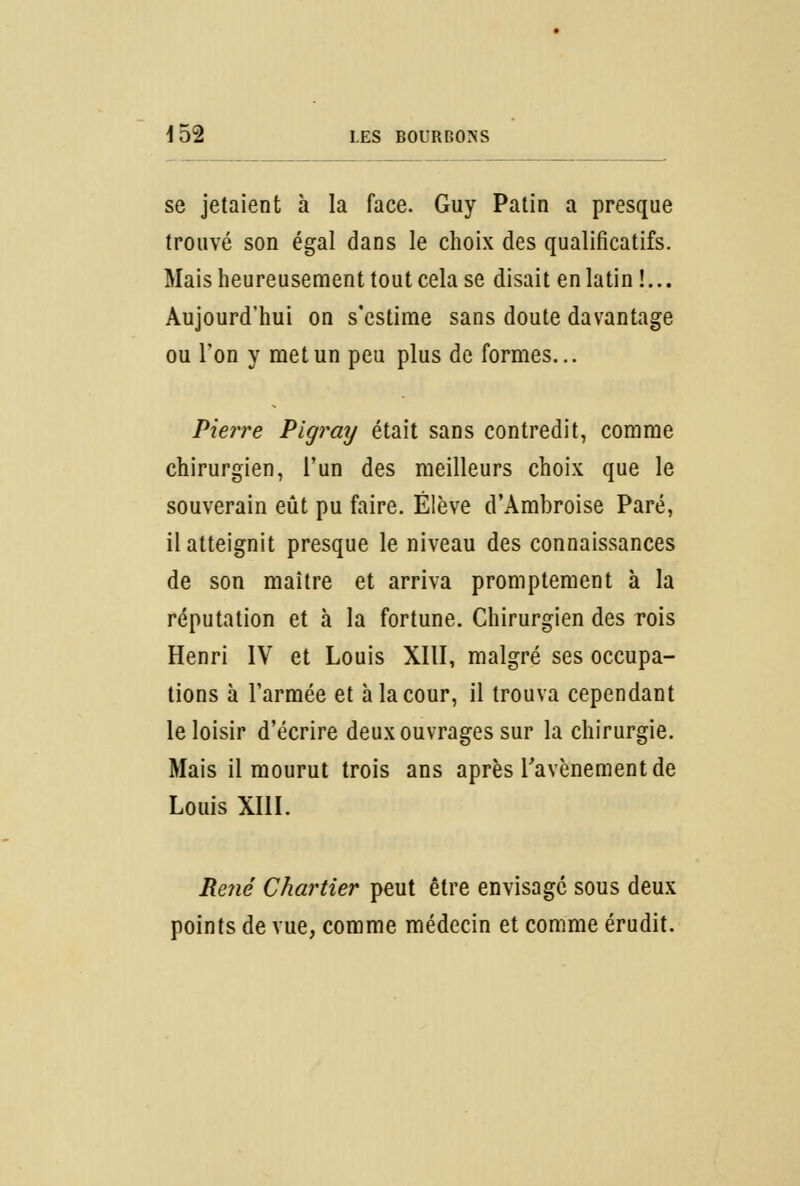 se jetaient à la face. Guy Patin a presque trouvé son égal dans le choix des qualificatifs. Mais heureusement tout cela se disait en latin !... Aujourd'hui on s'estime sans doute davantage ou l'on y met un peu plus de formes... Pierre Pigray était sans contredit, comme chirurgien, l'un des meilleurs choix que le souverain eût pu faire. Élève d'Ambroise Paré, il atteignit presque le niveau des connaissances de son maître et arriva promptement à la réputation et à la fortune. Chirurgien des rois Henri IV et Louis XIII, malgré ses occupa- tions à l'armée et à la cour, il trouva cependant le loisir d'écrire deux ouvrages sur la chirurgie. Mais il mourut trois ans après l'avènement de Louis XIII. René Chartier peut être envisage sous deux points de vue, comme médecin et comme érudit.