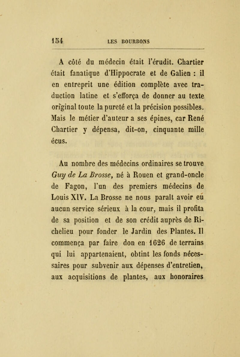 A côté du médecin était l'érudit. Chartier était fanatique d'Hippocrate et de Galien : il en entreprit une édition complète avec tra- duction latine et s'efforça de donner au texte original toute la pureté et la précision possibles. Mais le métier d'auteur a ses épines, car René Chartier y dépensa, dit-on, cinquante mille écus. Au nombre des médecins ordinaires se trouve Guy de La Brosse, né à Rouen et grand-oncle de Fagon, l'un des premiers médecins de Louis XIV. La Brosse ne nous paraît avoir eu aucun service sérieux à la cour, mais il profita de sa position et de son crédit auprès de Ri- chelieu pour fonder le Jardin des Plantes. Il commença par faire don en 1626 de terrains qui lui appartenaient, obtint les fonds néces- saires pour subvenir aux dépenses d'entretien, aux acquisitions de plantes, aux honoraires