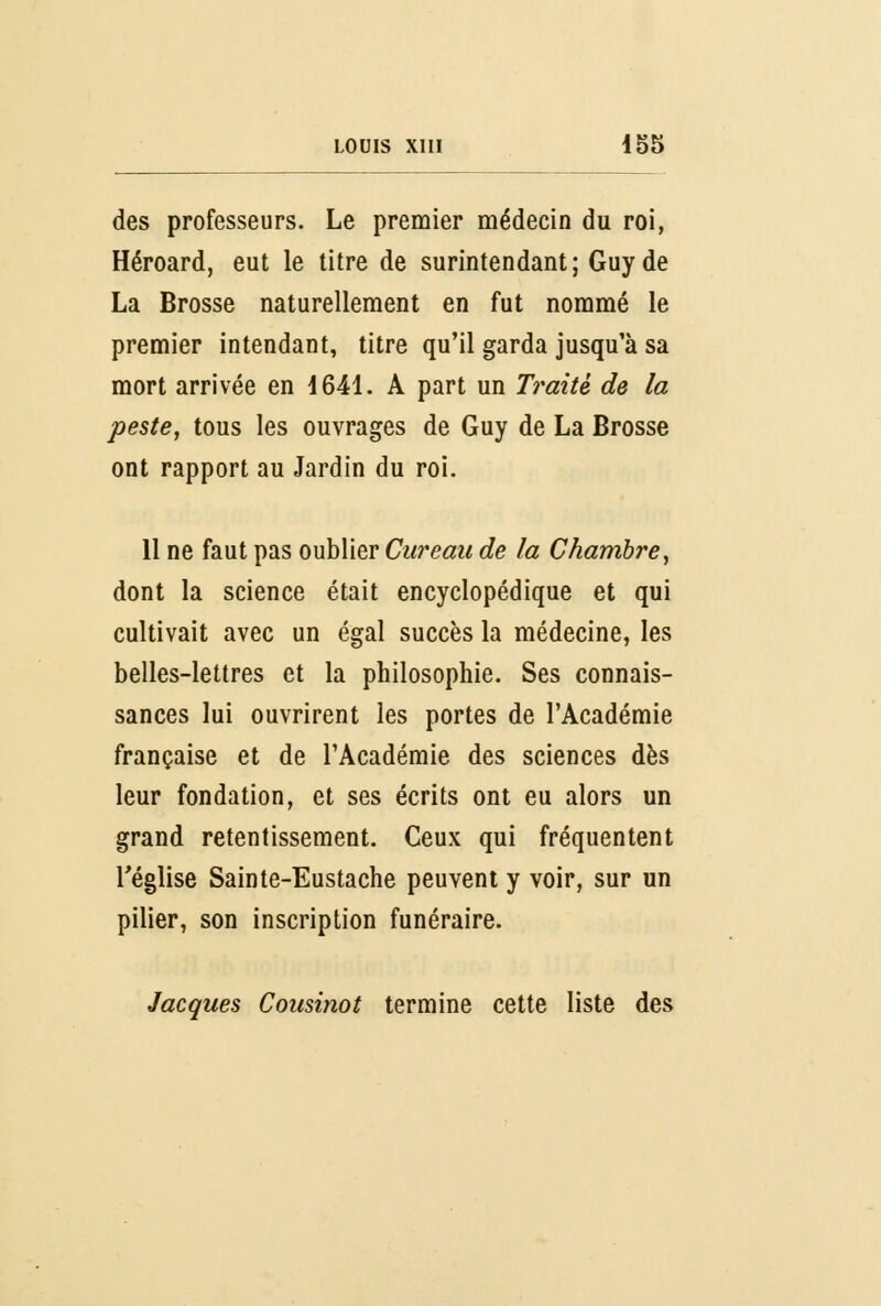 des professeurs. Le premier médecin du roi, Héroard, eut le titre de surintendant; Guy de La Brosse naturellement en fut nommé le premier intendant, titre qu'il garda jusqu'à sa mort arrivée en 1641. A part un Traité de la peste, tous les ouvrages de Guy de La Brosse ont rapport au Jardin du roi. 11 ne faut pas oublier Cureau de la Chambre, dont la science était encyclopédique et qui cultivait avec un égal succès la médecine, les belles-lettres et la philosophie. Ses connais- sances lui ouvrirent les portes de l'Académie française et de l'Académie des sciences dès leur fondation, et ses écrits ont eu alors un grand retentissement. Ceux qui fréquentent l'église Sainte-Eustache peuvent y voir, sur un pilier, son inscription funéraire. Jacques Cousinot termine cette liste des