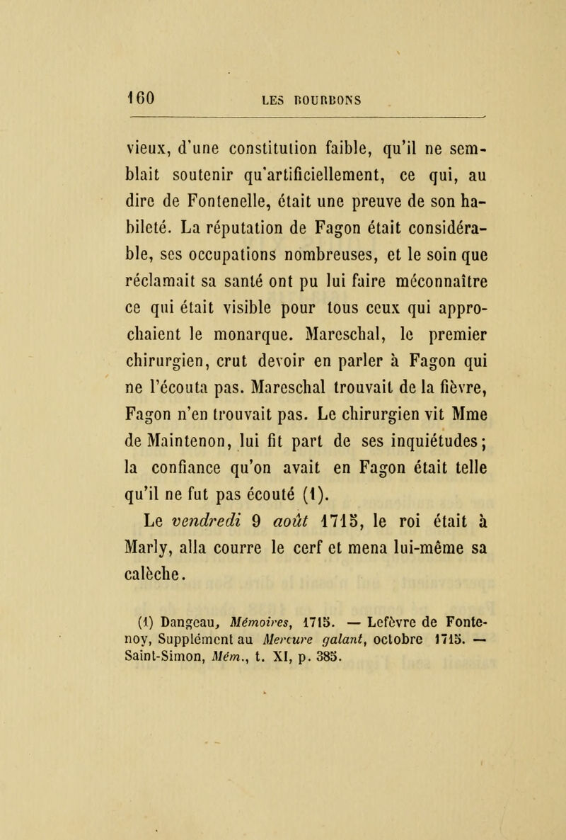 vieux, d'une constitution faible, qu'il ne sem- blait soutenir qu'artificiellement, ce qui, au dire de Fontenelle, était une preuve de son ha- bileté. La réputation de Fagon était considéra- ble, ses occupations nombreuses, et le soin que réclamait sa santé ont pu lui faire méconnaître ce qui était visible pour tous ceux qui appro- chaient le monarque. Marcschal, le premier chirurgien, crut devoir en parler à Fagon qui ne l'écouta pas. Marcschal trouvait de la fièvre, Fagon n'en trouvait pas. Le chirurgien vit Mme deMaintenon, lui fit part de ses inquiétudes; la confiance qu'on avait en Fagon était telle qu'il ne fut pas écouté (1). Le vendredi 9 août 1715, le roi était à Marly, alla courre le cerf et mena lui-même sa calèche. [i) Dangeau, Mémoires, 1715. — Lefèvre de Fonte- noy, Supplément au Mercure galant, octobre 1715. — Saint-Simon, Mém., t. XI, p. 385.