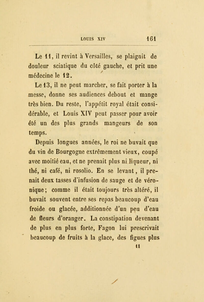 Le H, il revint à Versailles, se plaignit de douleur sciatique du côté gauche, et prit une médecine le 12. Le 13, il ne peut marcher, se fait porter à la messe, donne ses audiences debout et mange très bien. Du reste, l'appétit royal était consi- dérable, et Louis XIV peut passer pour avoir été un des plus grands mangeurs de son temps. Depuis longues années, le roi ne buvait que du vin de Bourgogne extrêmement vieux, coupé avec moitié eau, et ne prenait plus ni liqueur, ni thé, ni café, ni rosolio. En se levant, il pre- nait deux tasses d'infusion de sauge et de véro- nique; comme il était toujours très altéré, il buvait souvent entre ses repas beaucoup d'eau froide ou glacée, additionnée d'un peu d'eau de fleurs d'oranger. La constipation devenant de plus en plus forte, Fagon lui prescrivait beaucoup de fruits à la glace, des figues plus il y