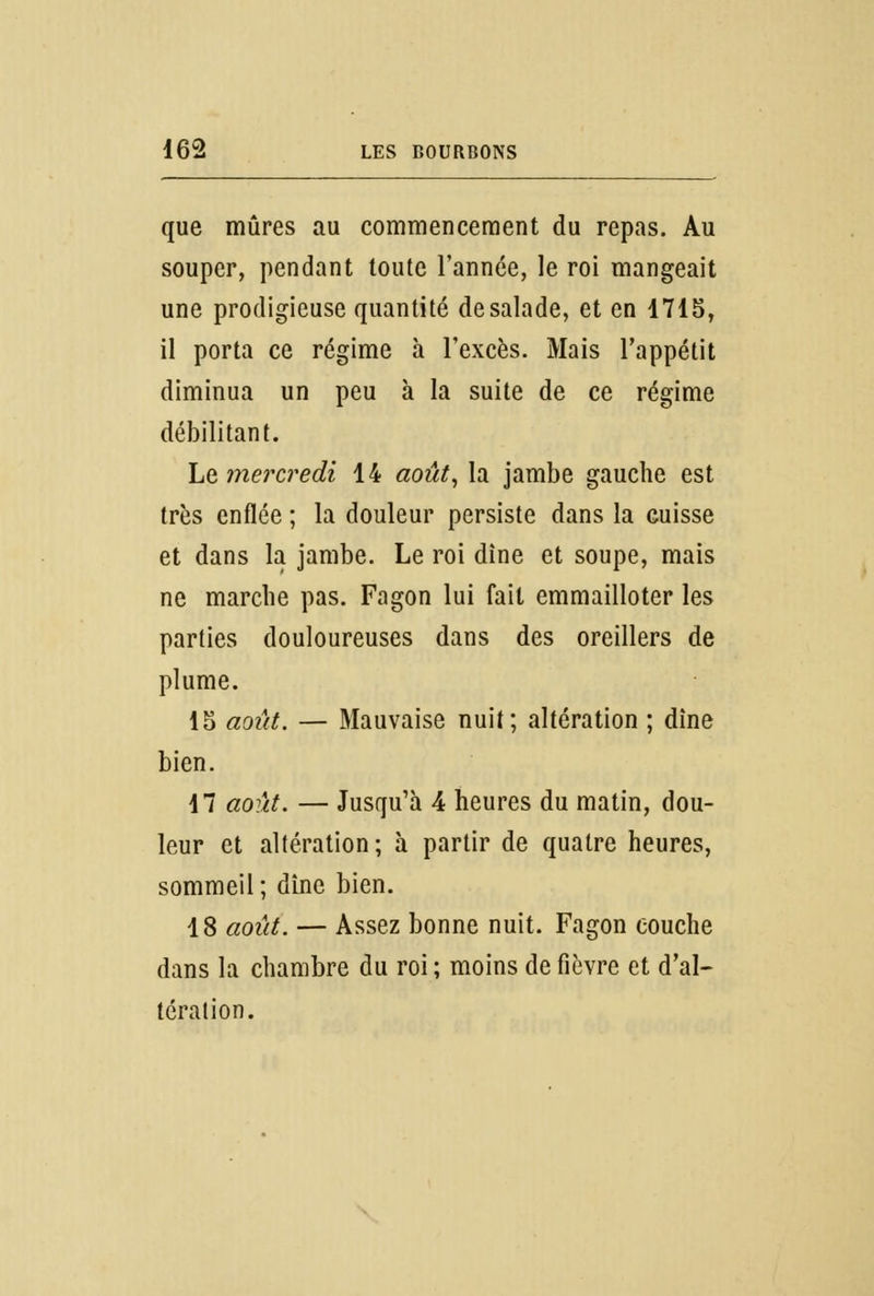 que mûres au commencement du repas. Au souper, pendant toute l'année, le roi mangeait une prodigieuse quantité de salade, et en 1715, il porta ce régime à l'excès. Mais l'appétit diminua un peu à la suite de ce régime débilitant. ht mercredi 14 août, la jambe gauche est très enflée ; la douleur persiste dans la cuisse et dans la jambe. Le roi dîne et soupe, mais ne marche pas. Fagon lui fait emmailloter les parties douloureuses dans des oreillers de plume. 15 août. — Mauvaise nuit; altération ; dîne bien. 17 août. — Jusqu'à 4 heures du matin, dou- leur et altération ; à partir de quatre heures, sommeil; dîne bien. 18 août. — Assez bonne nuit. Fagon couche dans la chambre du roi ; moins de fièvre et d'al- tération.