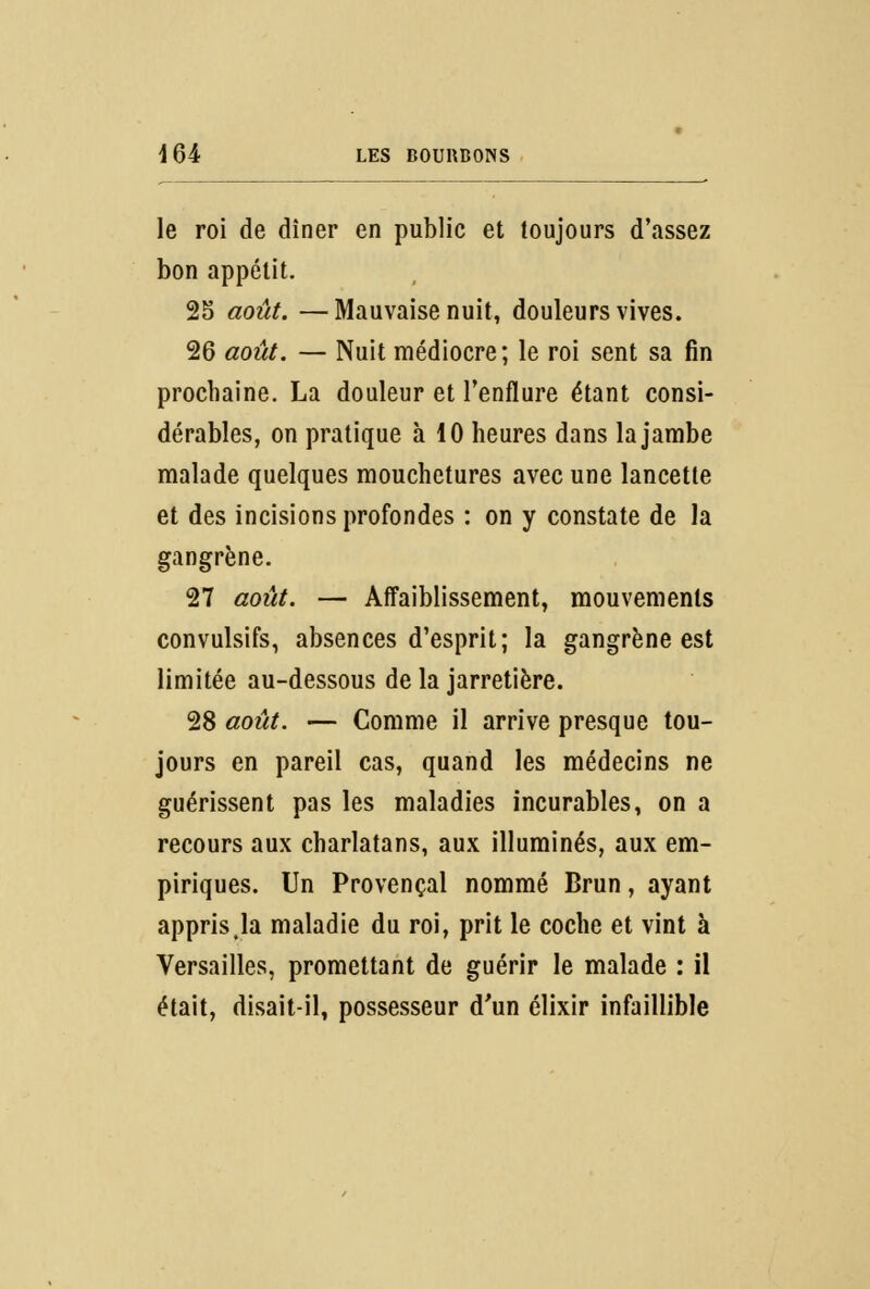 le roi de dîner en public et toujours d'assez bon appétit. 25 août. —Mauvaise nuit, douleurs vives. 26 août. — Nuit médiocre; le roi sent sa fin prochaine. La douleur et l'enflure étant consi- dérables, on pratique à 10 heures dans la jambe malade quelques mouchetures avec une lancette et des incisions profondes : on y constate de la gangrène. 27 août. — Affaiblissement, mouvements convulsifs, absences d'esprit; la gangrène est limitée au-dessous de la jarretière. 28 août. — Comme il arrive presque tou- jours en pareil cas, quand les médecins ne guérissent pas les maladies incurables, on a recours aux charlatans, aux illuminés, aux em- piriques. Un Provençal nommé Brun, ayant appris,la maladie du roi, prit le coche et vint à Versailles, promettant de guérir le malade : il était, disait-il, possesseur d'un élixir infaillible