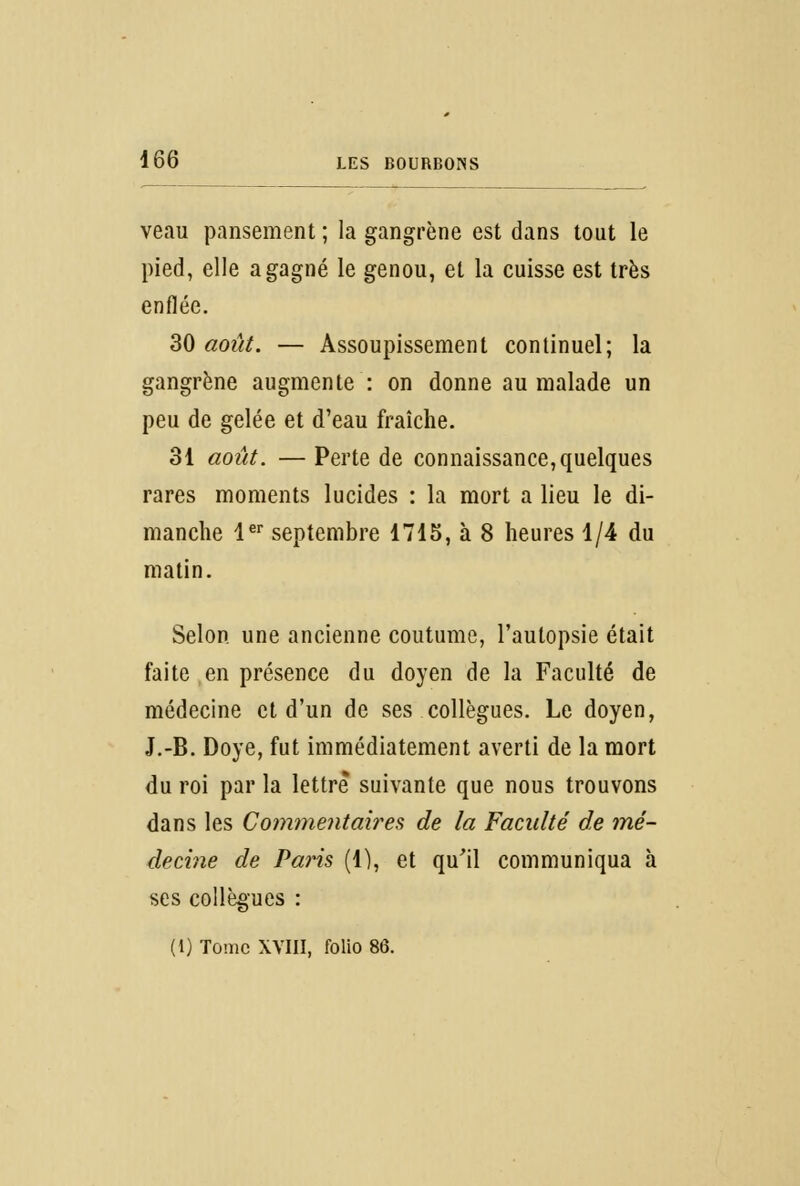 veau pansement ; la gangrène est dans tout le pied, elle a gagné le genou, et la cuisse est très enflée. 30 août. — Assoupissement continuel; la gangrène augmente : on donne au malade un peu de gelée et d'eau fraîche. 31 août. — Perte de connaissance, quelques rares moments lucides : la mort a lieu le di- manche 1er septembre 1715, à 8 heures 1/4 du matin. Selon une ancienne coutume, l'autopsie était faite en présence du doyen de la Faculté de médecine et d'un de ses collègues. Le doyen, J.-B. Doye, fut immédiatement averti de la mort du roi par la lettre* suivante que nous trouvons dans les Commentaires de la Faculté de mé- decine de Paris (1), et qu'il communiqua à ses collègues :