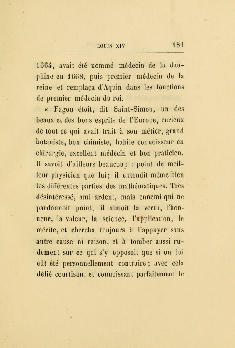 1664, avait été nommé médecin de la dau- phine en 1668, puis premier médecin de la reine et remplaça d'Aquin dans les fonctions de premier médecin du roi. « Fagon étoit, dit Saint-Simon, un des beaux et des bons esprits de l'Europe, curieux de tout ce qui avait trait à son métier, grand botaniste, bon chimiste, habile connoisseur en chirurgie, excellent médecin et bon praticien. 11 savoit d'ailleurs beaucoup : point de meil- leur physicien que lui; il entendit même bien les différentes parties des mathématiques. Très désintéressé, ami ardent, mais ennemi qui ne pardonnoit point, il aimoit la vertu, l'hon- neur, la valeur, la science, l'application, le mérite, et chercha toujours à l'appuyer sans autre cause ni raison, et à tomber aussi ru- dement sur ce qui s'y opposoit que si on lui eût été personnellement contraire ; avec cela délié courtisan, et connoissant parfaitement le