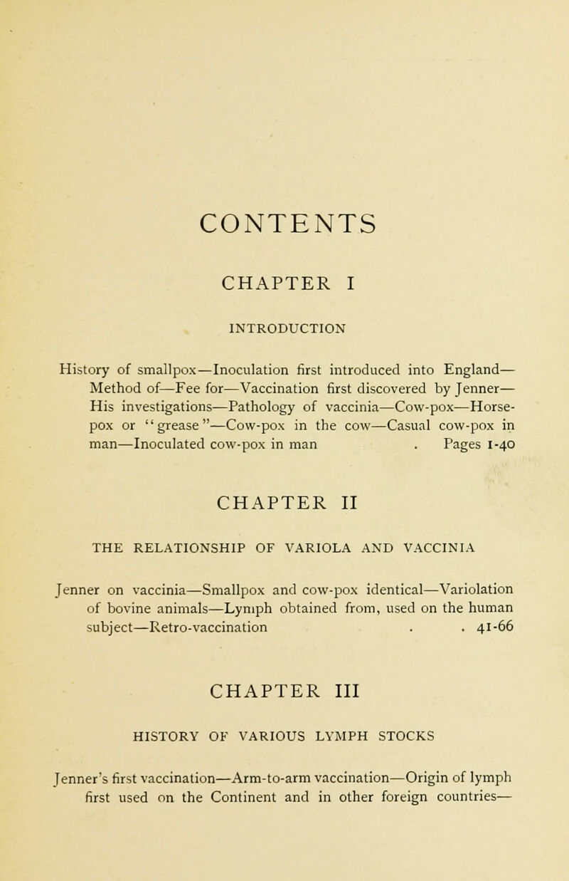 CONTENTS CHAPTER I INTRODUCTION History of smallpox—Inoculation first introduced into England— Method of—Fee for—Vaccination first discovered by Jenner— His investigations—Pathology of vaccinia—Cow-pox—Horse- pox or grease—Cow-pox in the cow—Casual cow-pox in man—Inoculated cow-pox in man . Pages 1-40 CHAPTER II THE RELATIONSHIP OF VARIOLA AND VACCINIA Jenner on vaccinia—Smallpox and cow-pox identical—Variolation of bovine animals—Lymph obtained from, used on the human subject—Retro-vaccination . . 41-66 CHAPTER III HISTORY OF VARIOUS LYMPH STOCKS [enner's first vaccination—Arm-to-arm vaccination—Origin of lymph first used on the Continent and in other foreign countries—