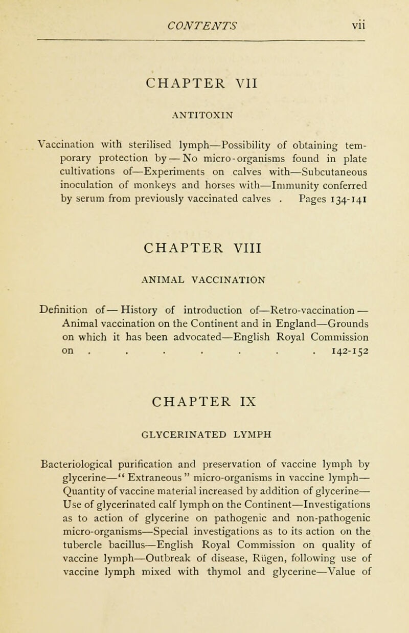 CHAPTER VII ANTITOXIN Vaccination with sterilised lymph—Possibility of obtaining tem- porary protection by — No micro-organisms found in plate cultivations of—Experiments on calves with—Subcutaneous inoculation of monkeys and horses with—Immunity conferred by serum from previously vaccinated calves . Pages 134-141 CHAPTER VIII ANIMAL VACCINATION Definition of— History of introduction of—Retro-vaccination — Animal vaccination on the Continent and in England—Grounds on which it has been advocated—English Royal Commission on . . . . . . 142-152 CHAPTER IX GLYCERINATED LYMPH Bacteriological purification and preservation of vaccine lymph by glycerine— Extraneous  micro-organisms in vaccine lymph— Quantity of vaccine material increased by addition of glycerine— Use of glycerinated calf lymph on the Continent—Investigations as to action of glycerine on pathogenic and non-pathogenic micro-organisms—Special investigations as to its action on the tubercle bacillus—English Royal Commission on quality of vaccine lymph—Outbreak of disease, Riigen, following use of vaccine lymph mixed with thymol and glycerine—Value of