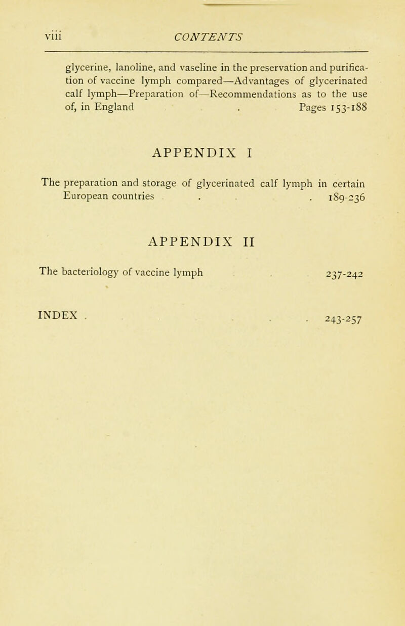 glycerine, lanoline, and vaseline in the preservation and purifica- tion of vaccine lymph compared—Advantages of glycerinated calf lymph—Preparation of—Recommendations as to the use of, in England . Pages 153-18S APPENDIX I The preparation and storage of glycerinated calf lymph in certain European countries . . 189-236 APPENDIX II The bacteriology of vaccine lymph 237-242 INDEX . . 243.257