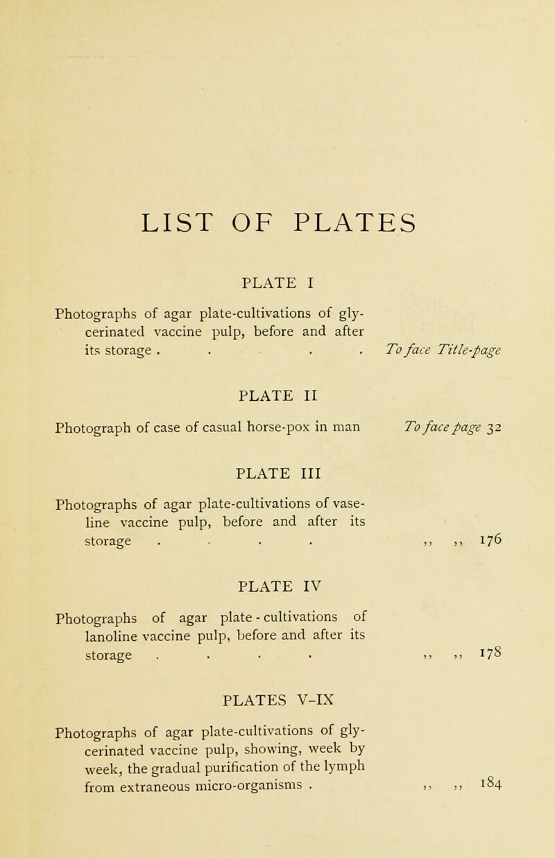 LIST OF PLATES PLATE I Photographs of agar plate-cultivations of gly- cerinated vaccine pulp, before and after its storage . . . . To face Title-page PLATE II Photograph of case of casual horse-pox in man To face page 32 PLATE III Photographs of agar plate-cultivations of vase- line vaccine pulp, before and after its storage . . . ,, ,, 176 PLATE IV Photographs of agar plate - cultivations of lanoline vaccine pulp, before and after its storage . . ■ ■ >> >> '7° PLATES V-IX Photographs of agar plate-cultivations of gly- cerinated vaccine pulp, showing, week by week, the gradual purification of the lymph from extraneous micro-organisms . ,, ,, 184