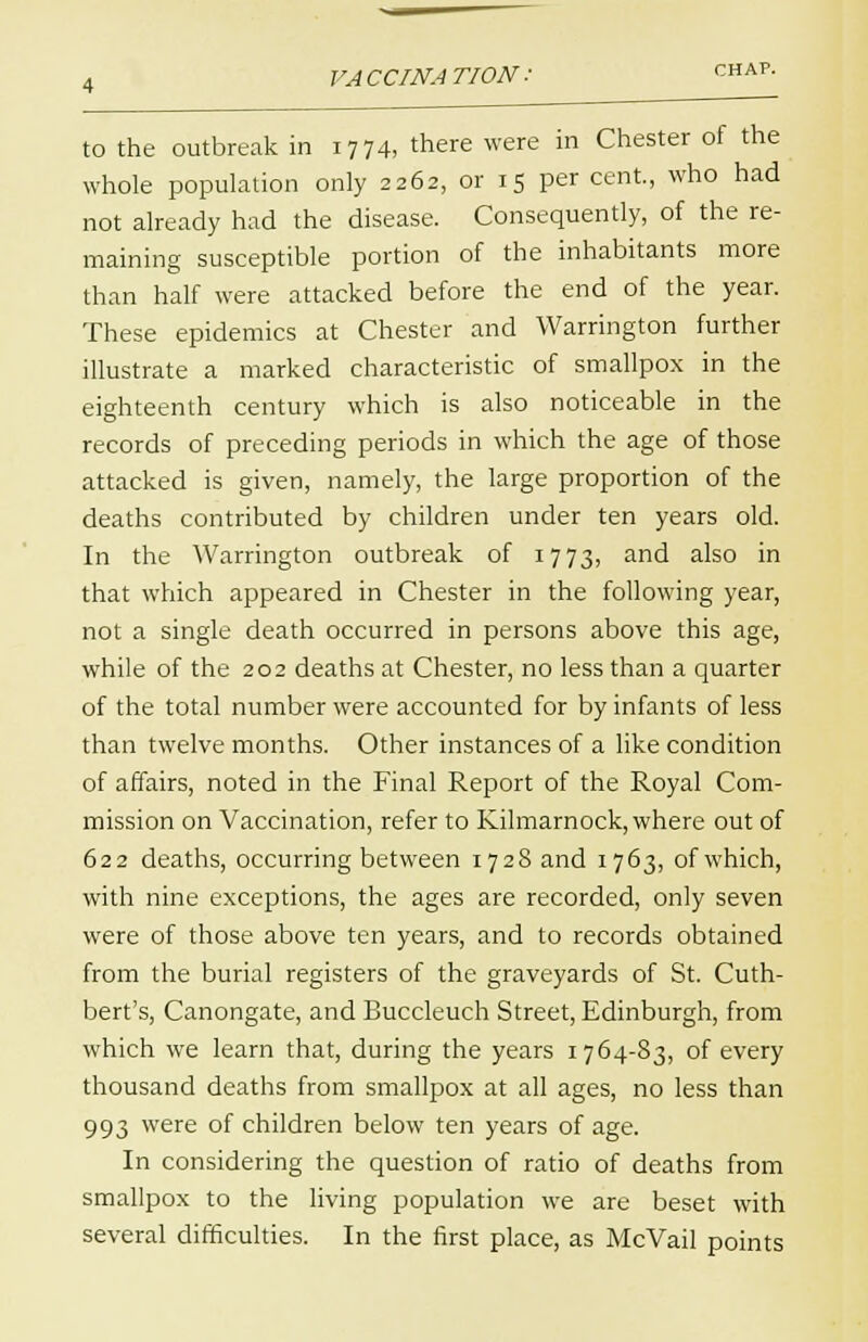 VACCINATION: to the outbreak in 1774, there were in Chester of the whole population only 2262, or 15 per cent, who had not already had the disease. Consequently, of the re- maining susceptible portion of the inhabitants more than half were attacked before the end of the year. These epidemics at Chester and Warrington further illustrate a marked characteristic of smallpox in the eighteenth century which is also noticeable in the records of preceding periods in which the age of those attacked is given, namely, the large proportion of the deaths contributed by children under ten years old. In the Warrington outbreak of 1773, and also in that which appeared in Chester in the following year, not a single death occurred in persons above this age, while of the 202 deaths at Chester, no less than a quarter of the total number were accounted for by infants of less than twelve months. Other instances of a like condition of affairs, noted in the Final Report of the Royal Com- mission on Vaccination, refer to Kilmarnock, where out of 622 deaths, occurring between 1728 and 1763, of which, with nine exceptions, the ages are recorded, only seven were of those above ten years, and to records obtained from the burial registers of the graveyards of St. Cuth- bert's, Canongate, and Buccleuch Street, Edinburgh, from which we learn that, during the years 1764-83, of every thousand deaths from smallpox at all ages, no less than 993 were of children below ten years of age. In considering the question of ratio of deaths from smallpox to the living population we are beset with several difficulties. In the first place, as McVail points