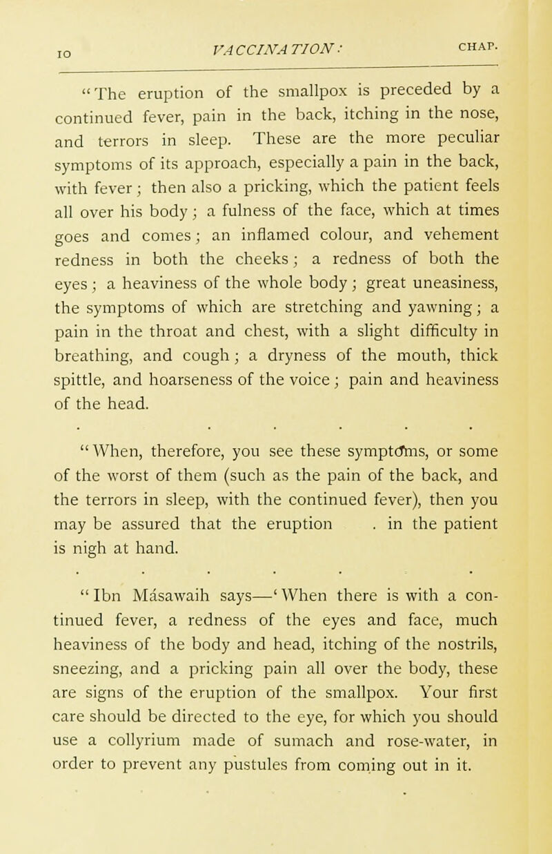 VA CCIJVA T10N : chap. The eruption of the smallpox is preceded by a continued fever, pain in the back, itching in the nose, and terrors in sleep. These are the more peculiar symptoms of its approach, especially a pain in the back, with fever; then also a pricking, which the patient feels all over his body; a fulness of the face, which at times goes and comes ; an inflamed colour, and vehement redness in both the cheeks; a redness of both the eyes ; a heaviness of the whole body ; great uneasiness, the symptoms of which are stretching and yawning; a pain in the throat and chest, with a slight difficulty in breathing, and cough; a dryness of the mouth, thick spittle, and hoarseness of the voice ; pain and heaviness of the head. When, therefore, you see these symptdrns, or some of the worst of them (such as the pain of the back, and the terrors in sleep, with the continued fever), then you may be assured that the eruption . in the patient is nigh at hand.  Ibn Masawaih says—' When there is with a con- tinued fever, a redness of the eyes and face, much heaviness of the body and head, itching of the nostrils, sneezing, and a pricking pain all over the body, these are signs of the eruption of the smallpox. Your first care should be directed to the eye, for which you should use a collyrium made of sumach and rose-water, in order to prevent any pustules from coming out in it.