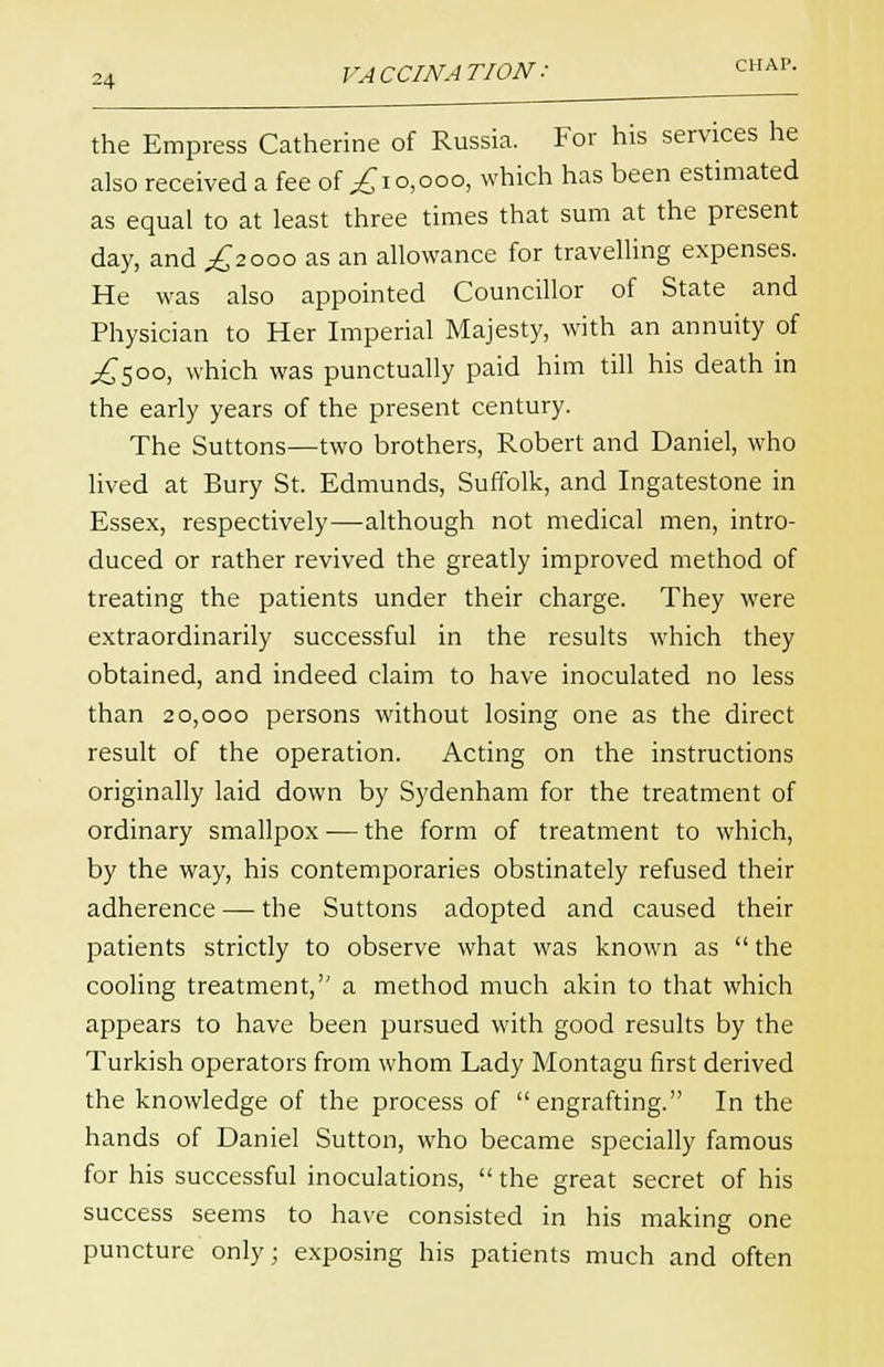 the Empress Catherine of Russia. For his services he also received a fee of £i0,000, which has been estimated as equal to at least three times that sum at the present day, and ^2000 as an allowance for travelling expenses. He was also appointed Councillor of State and Physician to Her Imperial Majesty, with an annuity of .£500, which was punctually paid him till his death in the early years of the present century. The Suttons—two brothers, Robert and Daniel, who lived at Bury St. Edmunds, Suffolk, and Ingatestone in Essex, respectively—although not medical men, intro- duced or rather revived the greatly improved method of treating the patients under their charge. They were extraordinarily successful in the results which they obtained, and indeed claim to have inoculated no less than 20,000 persons without losing one as the direct result of the operation. Acting on the instructions originally laid down by Sydenham for the treatment of ordinary smallpox — the form of treatment to which, by the way, his contemporaries obstinately refused their adherence — the Suttons adopted and caused their patients strictly to observe what was known as  the cooling treatment, a method much akin to that which appears to have been pursued with good results by the Turkish operators from whom Lady Montagu first derived the knowledge of the process of engrafting. In the hands of Daniel Sutton, who became specially famous for his successful inoculations, the great secret of his success seems to have consisted in his making one puncture only; exposing his patients much and often