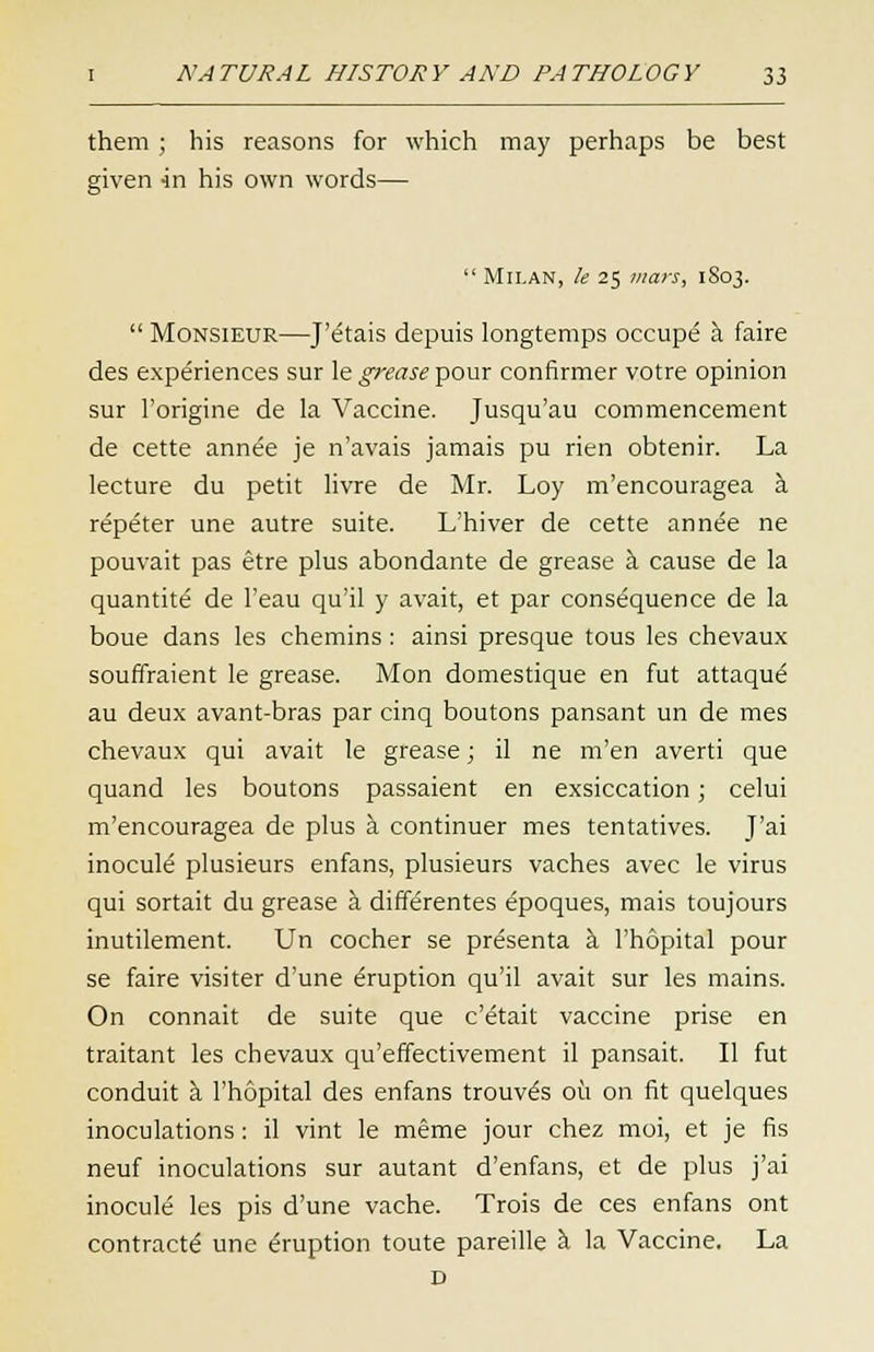 them ; his reasons for which may perhaps be best given in his own words—  Milan, le 25 mars, 1S03. Monsieur—J'e'tais depuis longtemps occup^ a faire des experiences sur le grease pour confirmer votre opinion sur l'origine de la Vaccine. Jusqu'au commencement de cette annee je n'avais jamais pu rien obtenir. La lecture du petit livre de Mr. Loy m'encouragea a repeter une autre suite. L'hiver de cette annee ne pouvait pas etre plus abondante de grease a cause de la quantite de 1'eau qu'il y avait, et par consequence de la boue dans les chemins : ainsi presque tous les chevaux souffraient le grease. Mon domestique en fut attaque au deux avant-bras par cinq boutons pansant un de mes chevaux qui avait le grease; il ne m'en averti que quand les boutons passaient en exsiccation; celui m'encouragea de plus a continuer mes tentatives. J'ai inocule plusieurs enfans, plusieurs vaches avec le virus qui sortait du grease a differentes epoques, mais toujours inutilement. Un cocher se presenta a l'hopital pour se faire visiter d'une Eruption qu'il avait sur les mains. On connait de suite que c'etait vaccine prise en traitant les chevaux qu'effectivement il pansait. II fut conduit a l'hopital des enfans trouv^s ou on fit quelques inoculations: il vint le meme jour chez moi, et je fis neuf inoculations sur autant d'enfans, et de plus j'ai inocule les pis d'une vache. Trois de ces enfans ont contracts une Eruption toute pareille a la Vaccine. La D