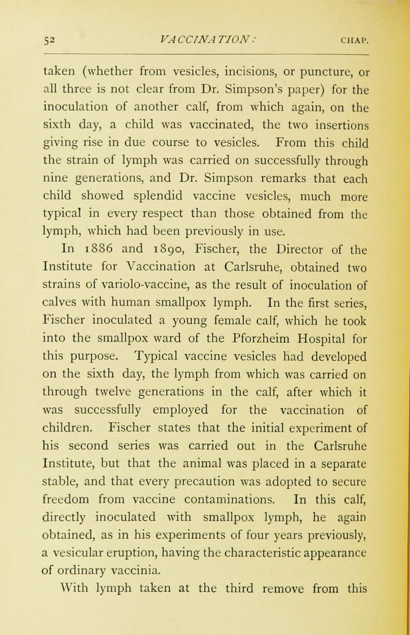 taken (whether from vesicles, incisions, or puncture, or all three is not clear from Dr. Simpson's paper) for the inoculation of another calf, from which again, on the sixth day, a child was vaccinated, the two insertions giving rise in due course to vesicles. From this child the strain of lymph was carried on successfully through nine generations, and Dr. Simpson remarks that each child showed splendid vaccine vesicles, much more typical in every respect than those obtained from the lymph, which had been previously in use. In 1886 and 1890, Fischer, the Director of the Institute for Vaccination at Carlsruhe, obtained two strains of variolo-vaccine, as the result of inoculation of calves with human smallpox lymph. In the first series, Fischer inoculated a young female calf, which he took into the smallpox ward of the Pforzheim Hospital for this purpose. Typical vaccine vesicles had developed on the sixth day, the lymph from which was carried on through twelve generations in the calf, after which it was successfully employed for the vaccination of children. Fischer states that the initial experiment of his second series was carried out in the Carlsruhe Institute, but that the animal was placed in a separate stable, and that every precaution was adopted to secure freedom from vaccine contaminations. In this calf, directly inoculated with smallpox lymph, he again obtained, as in his experiments of four years previously, a vesicular eruption, having the characteristic appearance of ordinary vaccinia. With lymph taken at the third remove from this