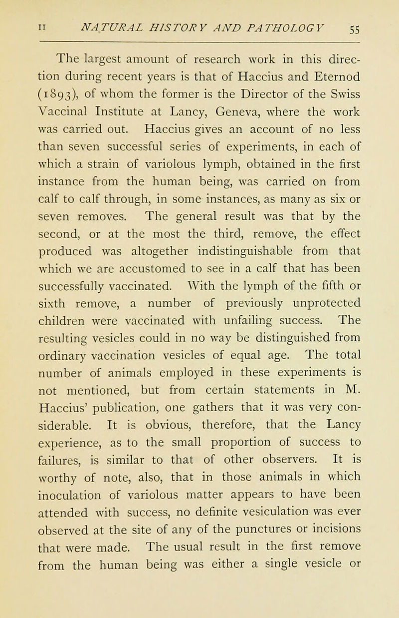 The largest amount of research work in this direc- tion during recent years is that of Haccius and Eternod (1893), of whom the former is the Director of the Swiss Vaccinal Institute at Lancy, Geneva, where the work was carried out. Haccius gives an account of no less than seven successful series of experiments, in each of which a strain of variolous lymph, obtained in the first instance from the human being, was carried on from calf to calf through, in some instances, as many as six or seven removes. The general result was that by the second, or at the most the third, remove, the effect produced was altogether indistinguishable from that which we are accustomed to see in a calf that has been successfully vaccinated. With the lymph of the fifth or sixth remove, a number of previously unprotected children were vaccinated with unfailing success. The resulting vesicles could in no way be distinguished from ordinary vaccination vesicles of equal age. The total number of animals employed in these experiments is not mentioned, but from certain statements in M. Haccius' publication, one gathers that it was very con- siderable. It is obvious, therefore, that the Lancy experience, as to the small proportion of success to failures, is similar to that of other observers. It is worthy of note, also, that in those animals in which inoculation of variolous matter appears to have been attended with success, no definite vesiculation was ever observed at the site of any of the punctures or incisions that were made. The usual result in the first remove from the human being was either a single vesicle or