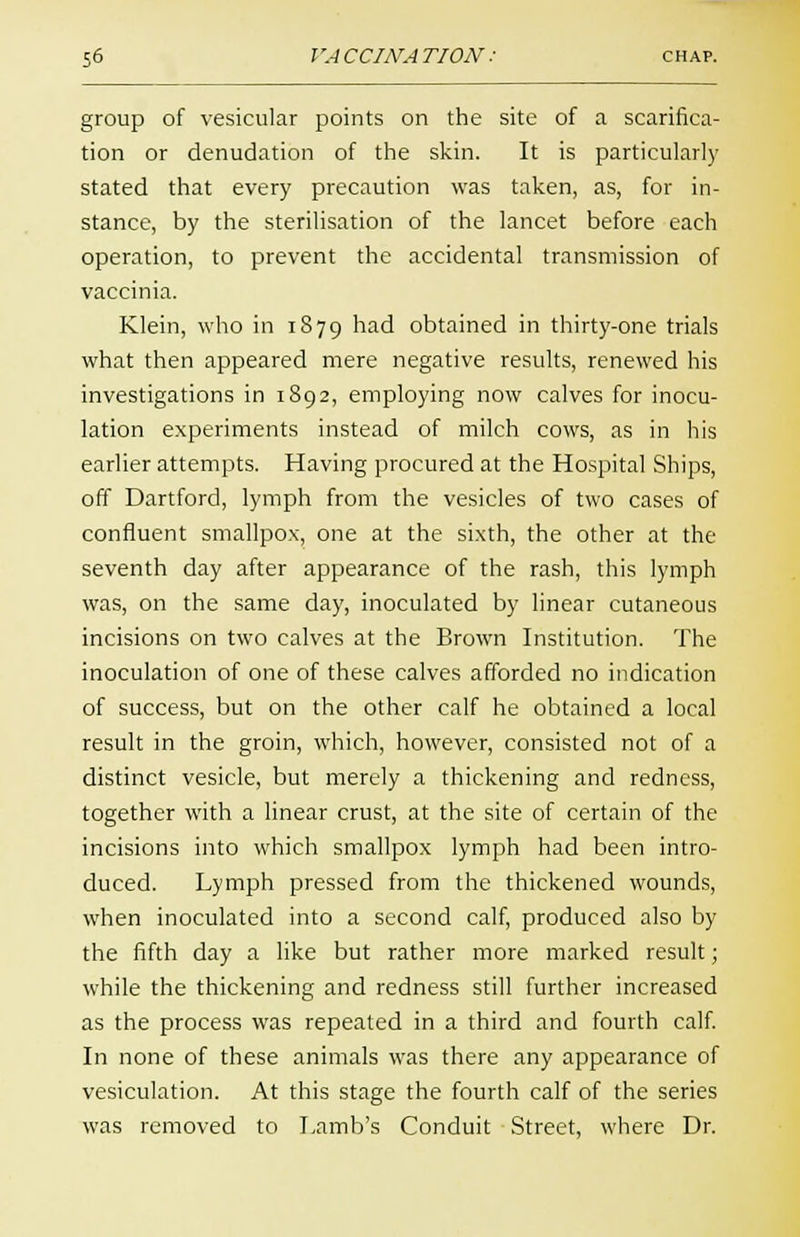 group of vesicular points on the site of a scarifica- tion or denudation of the skin. It is particularly stated that every precaution was taken, as, for in- stance, by the sterilisation of the lancet before each operation, to prevent the accidental transmission of vaccinia. Klein, who in 1879 had obtained in thirty-one trials what then appeared mere negative results, renewed his investigations in 1892, employing now calves for inocu- lation experiments instead of milch cows, as in his earlier attempts. Having procured at the Hospital Ships, off Dartford, lymph from the vesicles of two cases of confluent smallpox, one at the sixth, the other at the seventh day after appearance of the rash, this lymph was, on the same day, inoculated by linear cutaneous incisions on two calves at the Brown Institution. The inoculation of one of these calves afforded no indication of success, but on the other calf he obtained a local result in the groin, which, however, consisted not of a distinct vesicle, but merely a thickening and redness, together with a linear crust, at the site of certain of the incisions into which smallpox lymph had been intro- duced. Lymph pressed from the thickened wounds, when inoculated into a second calf, produced also by the fifth day a like but rather more marked result; while the thickening and redness still further increased as the process was repeated in a third and fourth calf. In none of these animals was there any appearance of vesiculation. At this stage the fourth calf of the series was removed to Lamb's Conduit Street, where Dr.