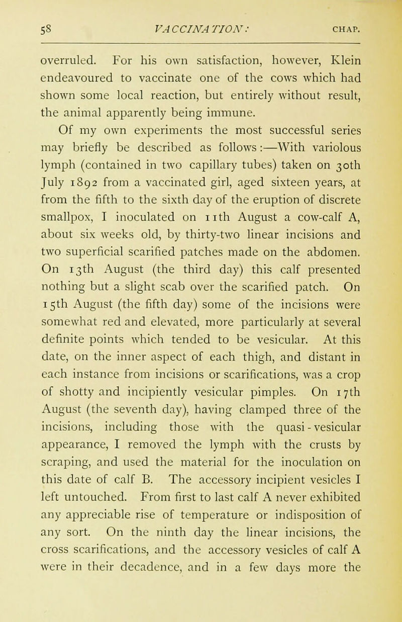 overruled. For his own satisfaction, however, Klein endeavoured to vaccinate one of the cows which had shown some local reaction, but entirely without result, the animal apparently being immune. Of my own experiments the most successful series may briefly be described as follows :—With variolous lymph (contained in two capillary tubes) taken on 30th July 1892 from a vaccinated girl, aged sixteen years, at from the fifth to the sixth day of the eruption of discrete smallpox, I inoculated on nth August a cow-calf A, about six weeks old, by thirty-two linear incisions and two superficial scarified patches made on the abdomen. On 13th August (the third day) this calf presented nothing but a slight scab over the scarified patch. On 15th August (the fifth day) some of the incisions were somewhat red and elevated, more particularly at several definite points which tended to be vesicular. At this date, on the inner aspect of each thigh, and distant in each instance from incisions or scarifications, was a crop of shotty and incipiently vesicular pimples. On 17th August (the seventh day), having clamped three of the incisions, including those with the quasi - vesicular appearance, I removed the lymph with the crusts by scraping, and used the material for the inoculation on this date of calf B. The accessory incipient vesicles I left untouched. From first to last calf A never exhibited any appreciable rise of temperature or indisposition of any sort. On the ninth day the linear incisions, the cross scarifications, and the accessory vesicles of calf A were in their decadence, and in a few days more the