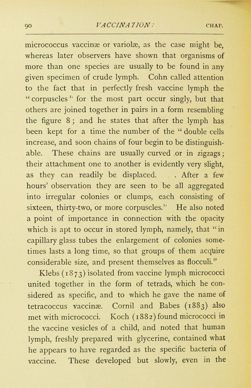 micrococcus vaccinae or variolas, as the case might be, whereas later observers have shown that organisms of more than one species are usually to be found in any given specimen of crude lymph. Cohn called attention to the fact that in perfectly fresh vaccine lymph the  corpuscles'' for the most part occur singly, but that others are joined together in pairs in a form resembling the figure 8 ; and he states that after the lymph has been kept for a time the number of the  double cells increase, and soon chains of four begin to be distinguish- able. These chains are usually curved or in zigzags; their attachment one to another is evidently very slight, as they can readily be displaced. . After a few hours' observation they are seen to be all aggregated into irregular colonies or clumps, each consisting of sixteen, thirty-two, or more corpuscles. He also noted a point of importance in connection with the opacity which is apt to occur in stored lymph, namely, that  in capillary glass tubes the enlargement of colonies some- times lasts a long time, so that groups of them acquire considerable size, and present themselves as flocculi. Klebs (1873) isolated from vaccine lymph micrococci united together in the form of tetrads, which he con- sidered as specific, and to which he gave the name of tetracoccus vaccinae. Cornil and Babes (1883) also met with micrococci. Koch (1882) found micrococci in the vaccine vesicles of a child, and noted that human lymph, freshly prepared with glycerine, contained what he appears to have regarded as the specific bacteria of vaccine. These developed but slowly, even in the