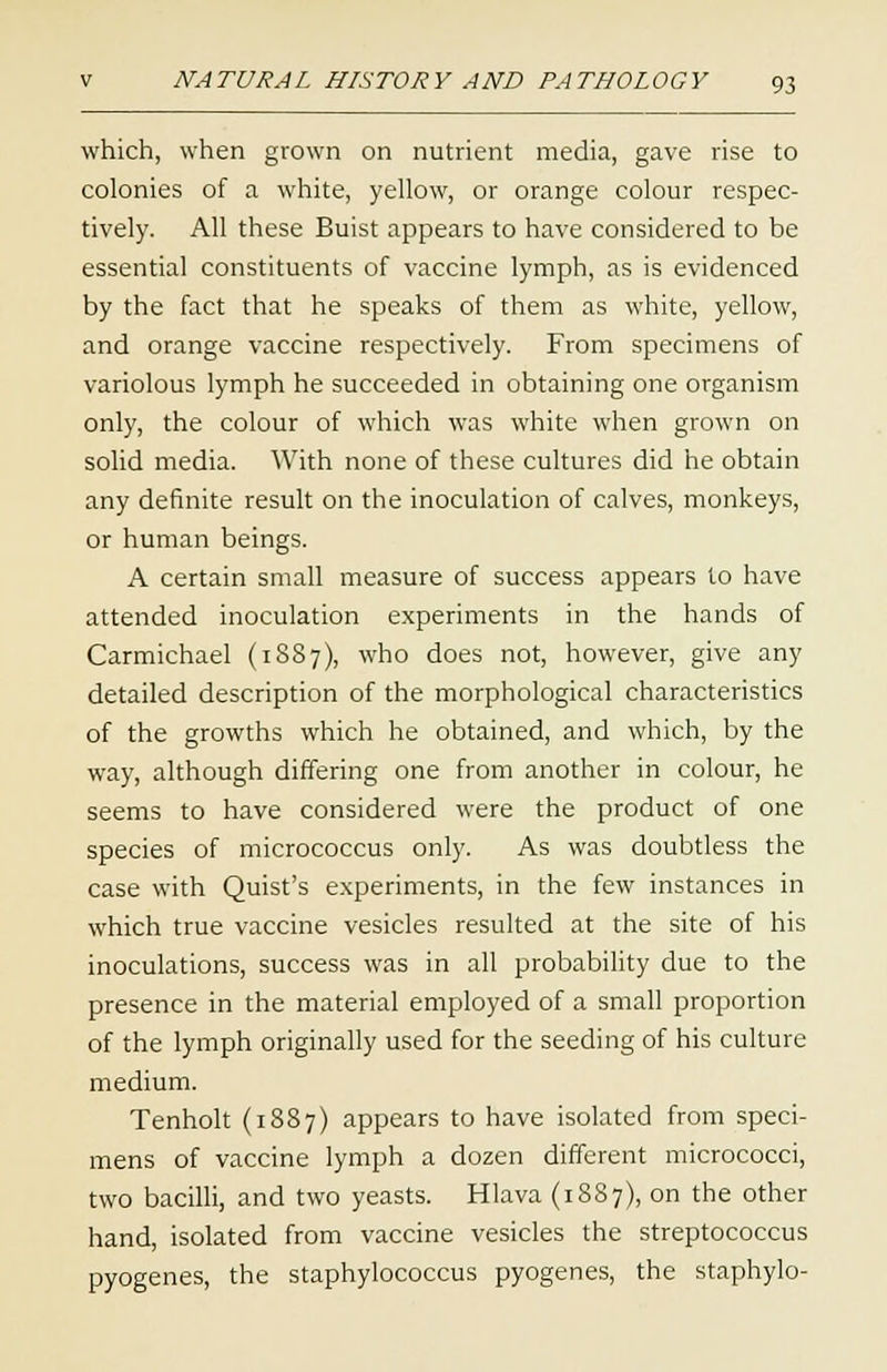 which, when grown on nutrient media, gave rise to colonies of a white, yellow, or orange colour respec- tively. All these Buist appears to have considered to be essential constituents of vaccine lymph, as is evidenced by the fact that he speaks of them as white, yellow, and orange vaccine respectively. From specimens of variolous lymph he succeeded in obtaining one organism only, the colour of which was white when grown on solid media. With none of these cultures did he obtain any definite result on the inoculation of calves, monkeys, or human beings. A certain small measure of success appears to have attended inoculation experiments in the hands of Carmichael (1887), who does not, however, give any detailed description of the morphological characteristics of the growths which he obtained, and which, by the way, although differing one from another in colour, he seems to have considered were the product of one species of micrococcus only. As was doubtless the case with Quist's experiments, in the few instances in which true vaccine vesicles resulted at the site of his inoculations, success was in all probability due to the presence in the material employed of a small proportion of the lymph originally used for the seeding of his culture medium. Tenholt (1887) appears to have isolated from speci- mens of vaccine lymph a dozen different micrococci, two bacilli, and two yeasts. Hlava (1887), on the other hand, isolated from vaccine vesicles the streptococcus pyogenes, the staphylococcus pyogenes, the staphylo-