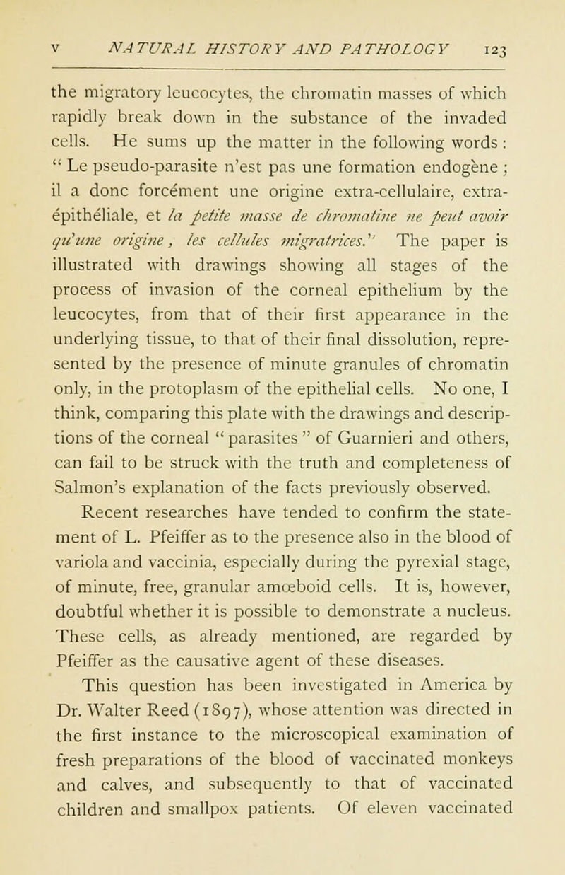 the migratory leucocytes, the chromatin masses of which rapidly break down in the substance of the invaded cells. He sums up the matter in the following words :  Le pseudo-parasite n'est pas une formation endogene ; il a done forcetnent une origine extra-cellulaire, extra- epitbeliale, et la petite masse de chromatine ne pent avoir qu'une origine, les cellules migrafrices. The paper is illustrated with drawings showing all stages of the process of invasion of the corneal epithelium by the leucocytes, from that of their first appearance in the underlying tissue, to that of their final dissolution, repre- sented by the presence of minute granules of chromatin only, in the protoplasm of the epithelial cells. No one, I think, comparing this plate with the drawings and descrip- tions of the corneal  parasites  of Guarnieri and others, can fail to be struck with the truth and completeness of Salmon's explanation of the facts previously observed. Recent researches have tended to confirm the state- ment of L. Pfeiffer as to the presence also in the blood of variola and vaccinia, especially during the pyrexial stage, of minute, free, granular amceboid cells. It is, however, doubtful whether it is possible to demonstrate a nucleus. These cells, as already mentioned, are regarded by Pfeiffer as the causative agent of these diseases. This question has been investigated in America by Dr. Walter Reed (1897), whose attention was directed in the first instance to the microscopical examination of fresh preparations of the blood of vaccinated monkeys and calves, and subsequently to that of vaccinated children and smallpox patients. Of eleven vaccinated