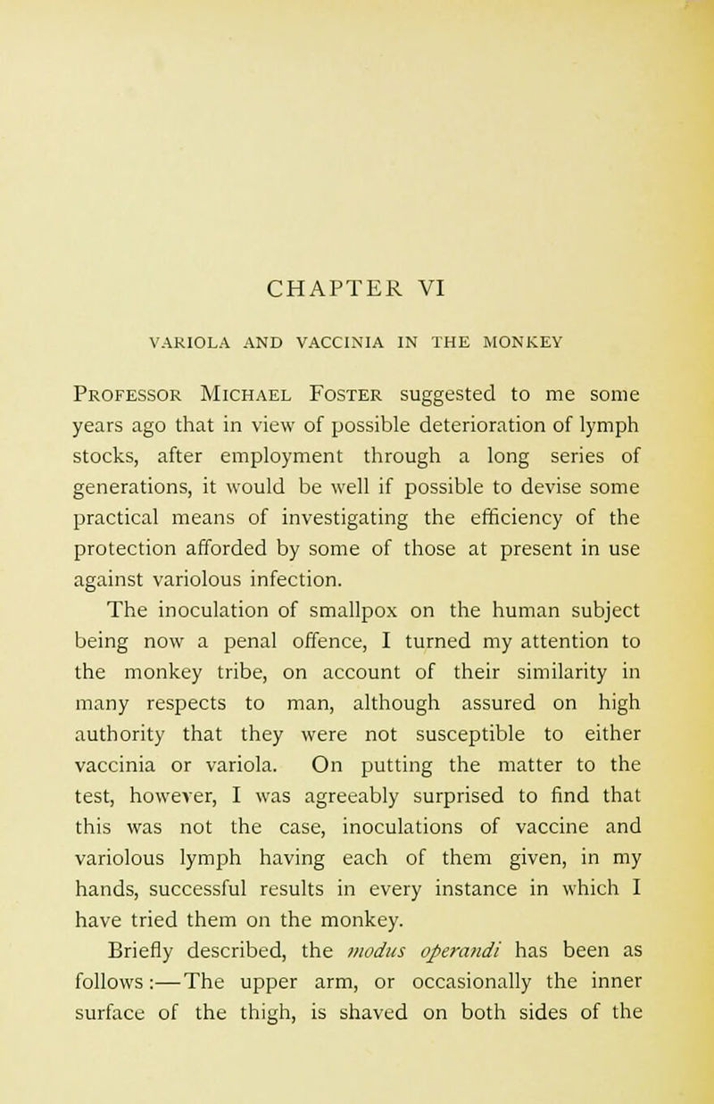 VARIOLA AND VACCINIA IN THE MONKEY Professor Michael Foster suggested to me some years ago that in view of possible deterioration of lymph stocks, after employment through a long series of generations, it would be well if possible to devise some practical means of investigating the efficiency of the protection afforded by some of those at present in use against variolous infection. The inoculation of smallpox on the human subject being now a penal offence, I turned my attention to the monkey tribe, on account of their similarity in many respects to man, although assured on high authority that they were not susceptible to either vaccinia or variola. On putting the matter to the test, however, I was agreeably surprised to find that this was not the case, inoculations of vaccine and variolous lymph having each of them given, in my hands, successful results in every instance in which I have tried them on the monkey. Briefly described, the modus operandi has been as follows:—The upper arm, or occasionally the inner surface of the thigh, is shaved on both sides of the