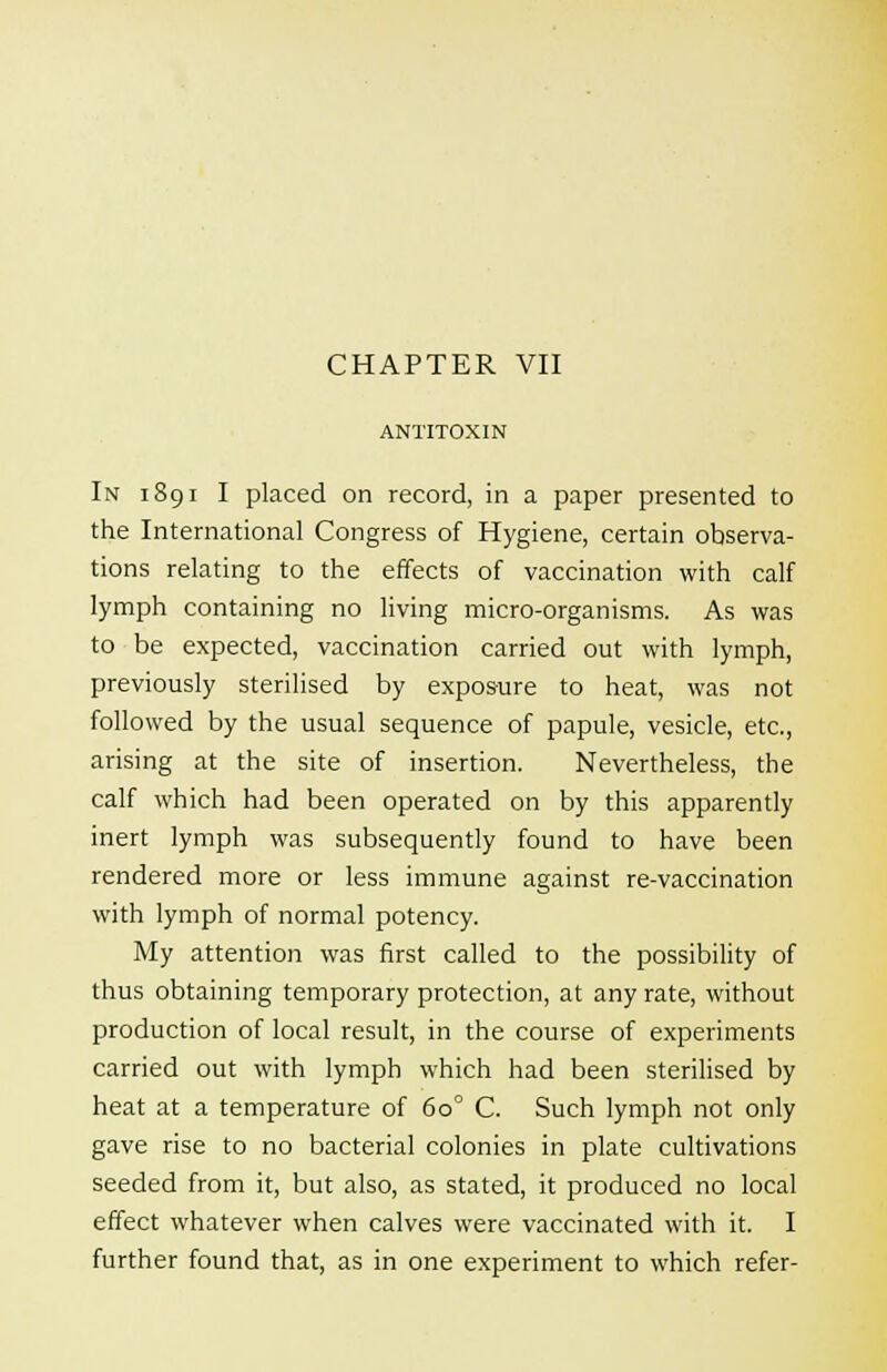 ANTITOXIN In i 89 i I placed on record, in a paper presented to the International Congress of Hygiene, certain observa- tions relating to the effects of vaccination with calf lymph containing no living micro-organisms. As was to be expected, vaccination carried out with lymph, previously sterilised by exposure to heat, was not followed by the usual sequence of papule, vesicle, etc., arising at the site of insertion. Nevertheless, the calf which had been operated on by this apparently inert lymph was subsequently found to have been rendered more or less immune against re-vaccination with lymph of normal potency. My attention was first called to the possibility of thus obtaining temporary protection, at any rate, without production of local result, in the course of experiments carried out with lymph which had been sterilised by heat at a temperature of 60° C. Such lymph not only gave rise to no bacterial colonies in plate cultivations seeded from it, but also, as stated, it produced no local effect whatever when calves were vaccinated with it. I further found that, as in one experiment to which refer-