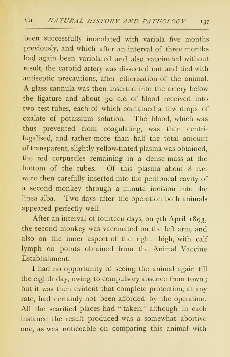 been successfully inoculated with variola five months previously, and which after an interval of three months had again been variolated and also vaccinated without result, the carotid artery was dissected out and tied with antiseptic precautions, after etherisation of the animal. A glass cannula was then inserted into the artery below the ligature and about 30 c.c. of blood received into two test-tubes, each of which contained a few drops of oxalate of potassium solution. The blood, which was thus prevented from coagulating, was then centri- fugalised, and rather more than half the total amount of transparent, slightly yellow-tinted plasma was obtained, the red corpuscles remaining in a dense mass at the bottom of the tubes. Of this plasma about 8 c.c. were then carefully inserted into the peritoneal cavity of a second monkey through a minute incision into the linea alba. Two days after the operation both animals appeared perfectly well. After an interval of fourteen days, on 7th April 1893, the second monkey was vaccinated on the left arm, and also on the inner aspect of the right thigh, with calf lymph on points obtained from the Animal Vaccine Establishment. I had no opportunity of seeing the animal again till the eighth day, owing to compulsory absence from town ; but it was then evident that complete protection, at any rate, had certainly not been afforded by the operation. All the scarified places had taken, although in each instance the result produced was a somewhat abortive one, as was noticeable on comparing this animal with