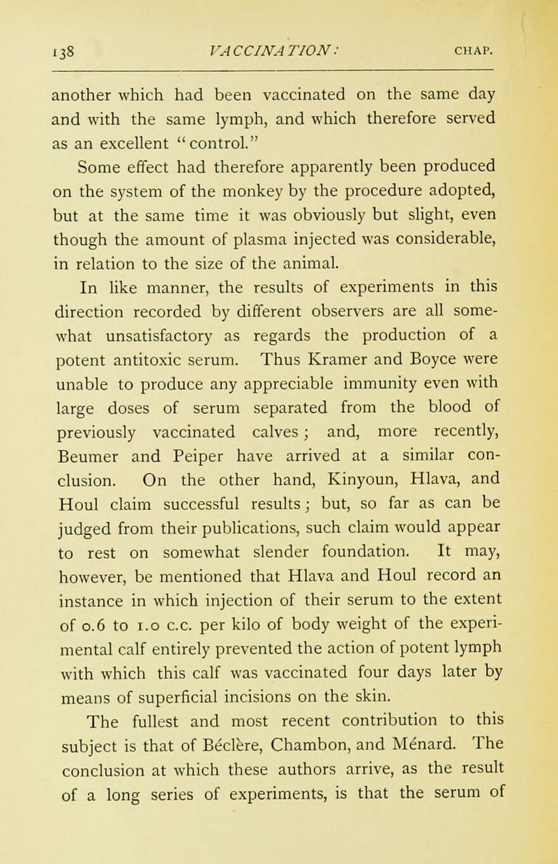 another which had been vaccinated on the same day and with the same lymph, and which therefore served as an excellent control. Some effect had therefore apparently been produced on the system of the monkey by the procedure adopted, but at the same time it was obviously but slight, even though the amount of plasma injected was considerable, in relation to the size of the animal. In like manner, the results of experiments in this direction recorded by different observers are all some- what unsatisfactory as regards the production of a potent antitoxic serum. Thus Kramer and Boyce were unable to produce any appreciable immunity even with large doses of serum separated from the blood of previously vaccinated calves; and, more recently, Beumer and Peiper have arrived at a similar con- clusion. On the other hand, Kinyoun, Hlava, and Houl claim successful results; but, so far as can be judged from their publications, such claim would appear to rest on somewhat slender foundation. It may, however, be mentioned that Hlava and Houl record an instance in which injection of their serum to the extent of 0.6 to i.o c.c. per kilo of body weight of the experi- mental calf entirely prevented the action of potent lymph with which this calf was vaccinated four days later by means of superficial incisions on the skin. The fullest and most recent contribution to this subject is that of Beclere, Chambon, and Menard. The conclusion at which these authors arrive, as the result of a long series of experiments, is that the serum of